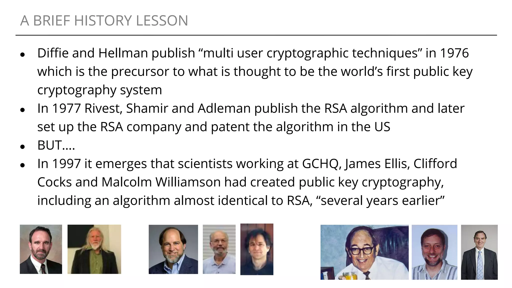 A BRIEF HISTORY LESSON
● Diffie and Hellman publish “multi user cryptographic techniques” in 1976
which is the precursor to what is thought to be the world’s first public key
cryptography system
● In 1977 Rivest, Shamir and Adleman publish the RSA algorithm and later
set up the RSA company and patent the algorithm in the US
● BUT….
● In 1997 it emerges that scientists working at GCHQ, James Ellis, Clifford
Cocks and Malcolm Williamson had created public key cryptography,
including an algorithm almost identical to RSA, “several years earlier”
 