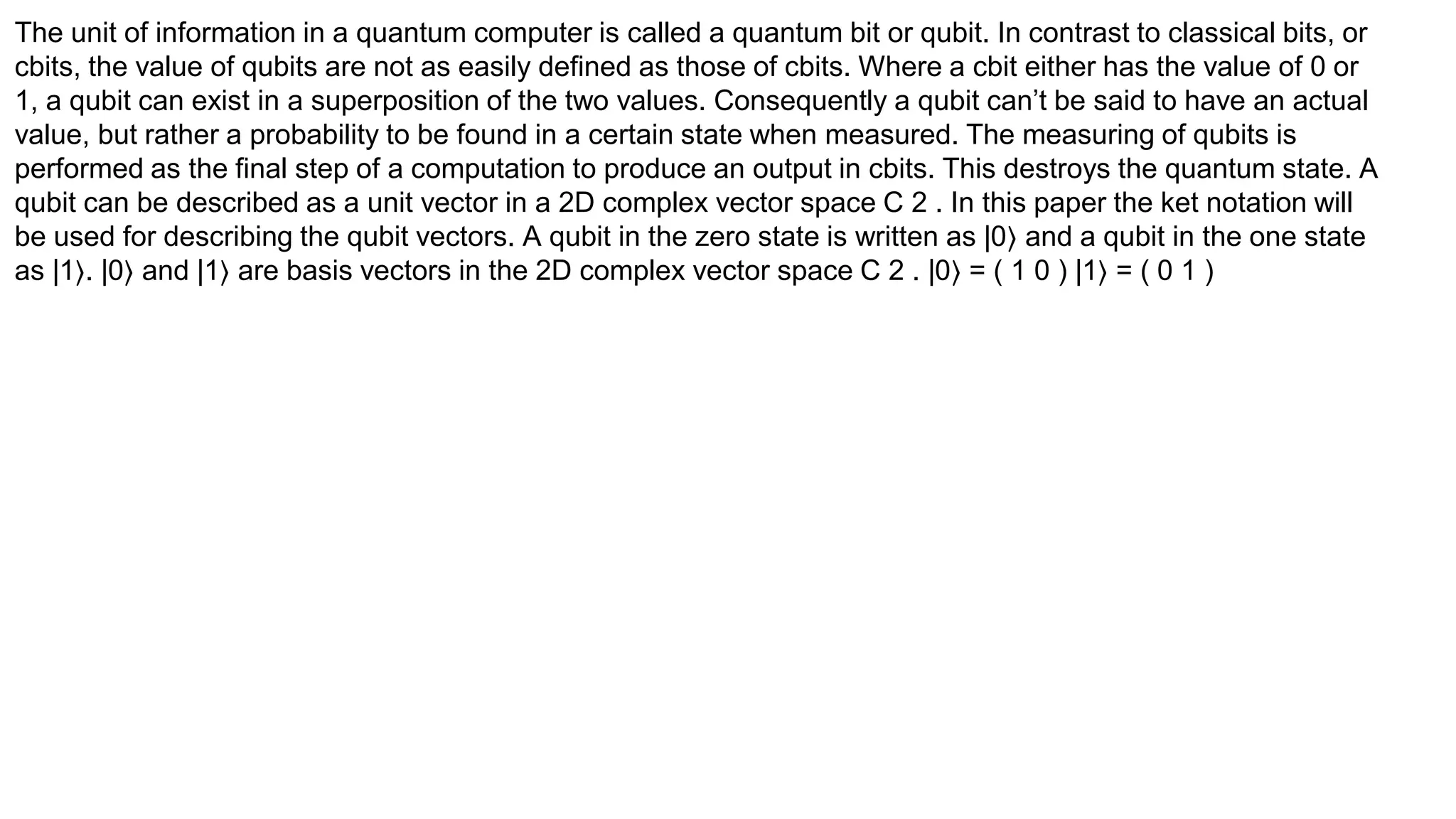 The unit of information in a quantum computer is called a quantum bit or qubit. In contrast to classical bits, or
cbits, the value of qubits are not as easily defined as those of cbits. Where a cbit either has the value of 0 or
1, a qubit can exist in a superposition of the two values. Consequently a qubit can’t be said to have an actual
value, but rather a probability to be found in a certain state when measured. The measuring of qubits is
performed as the final step of a computation to produce an output in cbits. This destroys the quantum state. A
qubit can be described as a unit vector in a 2D complex vector space C 2 . In this paper the ket notation will
be used for describing the qubit vectors. A qubit in the zero state is written as |0⟩ and a qubit in the one state
as |1⟩. |0⟩ and |1⟩ are basis vectors in the 2D complex vector space C 2 . |0⟩ = ( 1 0 ) |1⟩ = ( 0 1 )
 