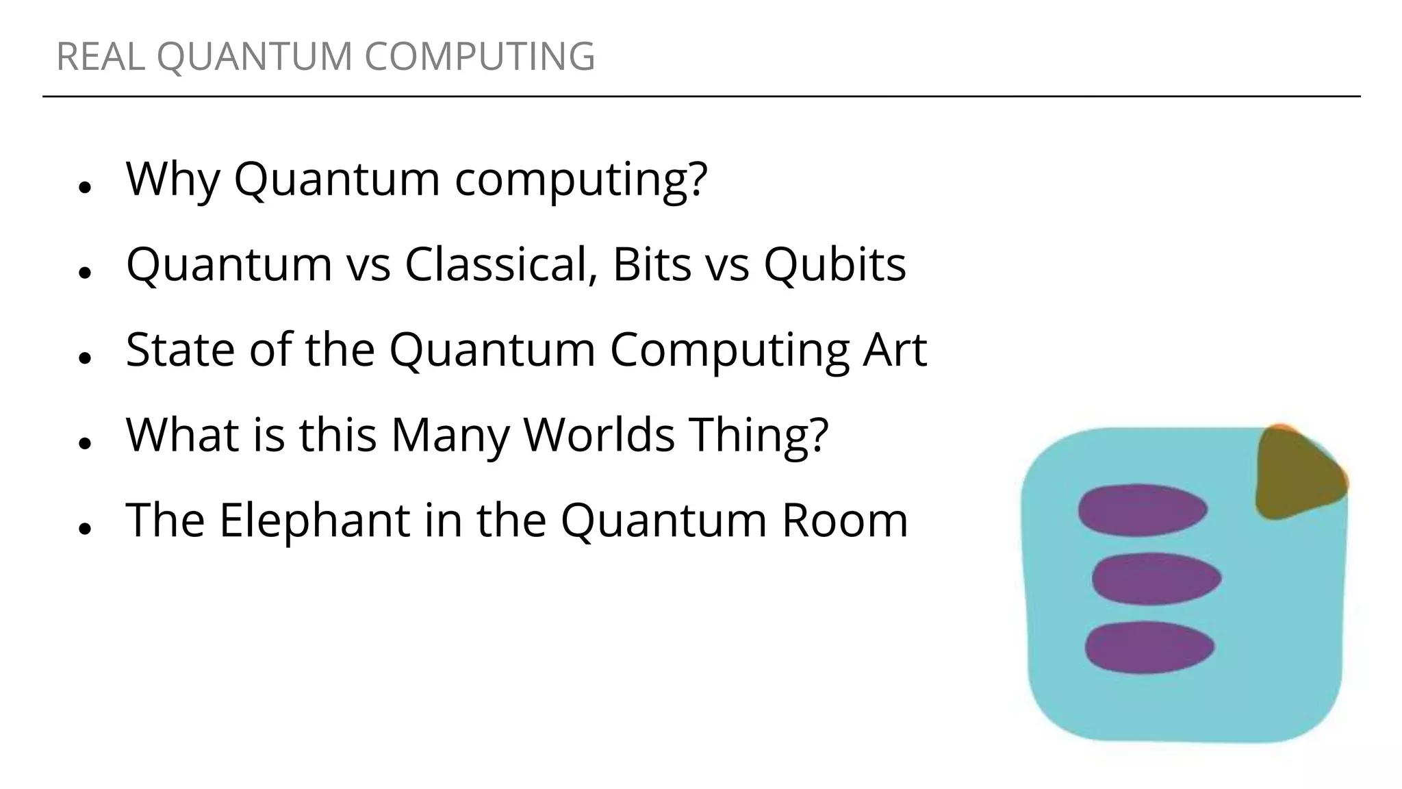 REAL QUANTUM COMPUTING
● Why Quantum computing?
● Quantum vs Classical, Bits vs Qubits
● State of the Quantum Computing Art
● What is this Many Worlds Thing?
● The Elephant in the Quantum Room
 