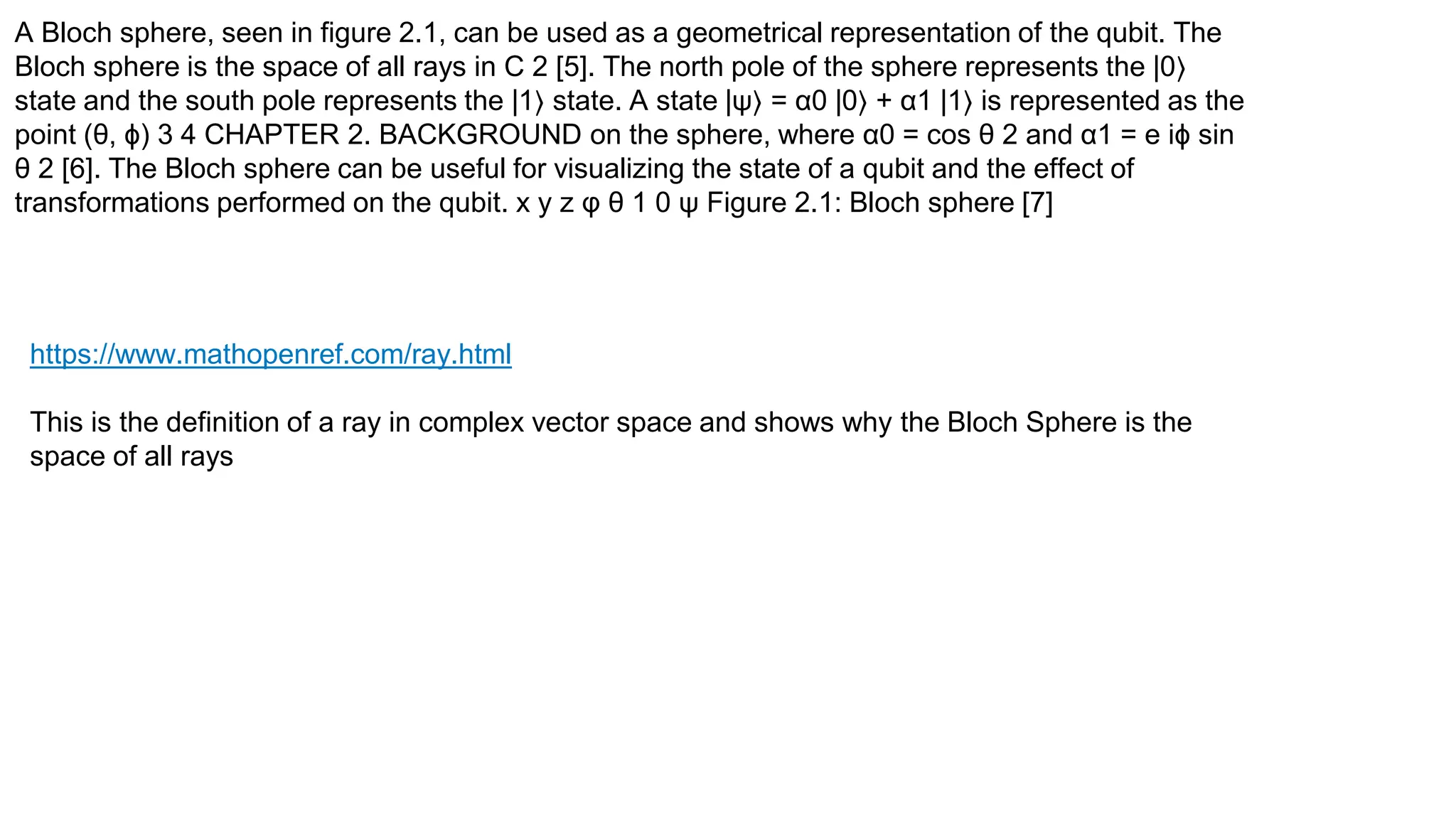 A Bloch sphere, seen in figure 2.1, can be used as a geometrical representation of the qubit. The
Bloch sphere is the space of all rays in C 2 [5]. The north pole of the sphere represents the |0⟩
state and the south pole represents the |1⟩ state. A state |ψ⟩ = α0 |0⟩ + α1 |1⟩ is represented as the
point (θ, ϕ) 3 4 CHAPTER 2. BACKGROUND on the sphere, where α0 = cos θ 2 and α1 = e iϕ sin
θ 2 [6]. The Bloch sphere can be useful for visualizing the state of a qubit and the effect of
transformations performed on the qubit. x y z φ θ 1 0 ψ Figure 2.1: Bloch sphere [7]
https://www.mathopenref.com/ray.html
This is the definition of a ray in complex vector space and shows why the Bloch Sphere is the
space of all rays
 