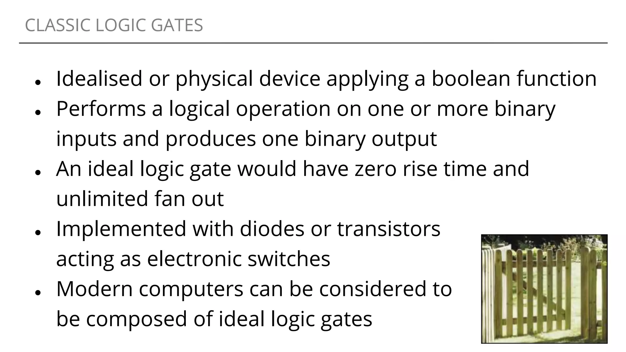 CLASSIC LOGIC GATES
● Idealised or physical device applying a boolean function
● Performs a logical operation on one or more binary
inputs and produces one binary output
● An ideal logic gate would have zero rise time and
unlimited fan out
● Implemented with diodes or transistors
acting as electronic switches
● Modern computers can be considered to
be composed of ideal logic gates
 