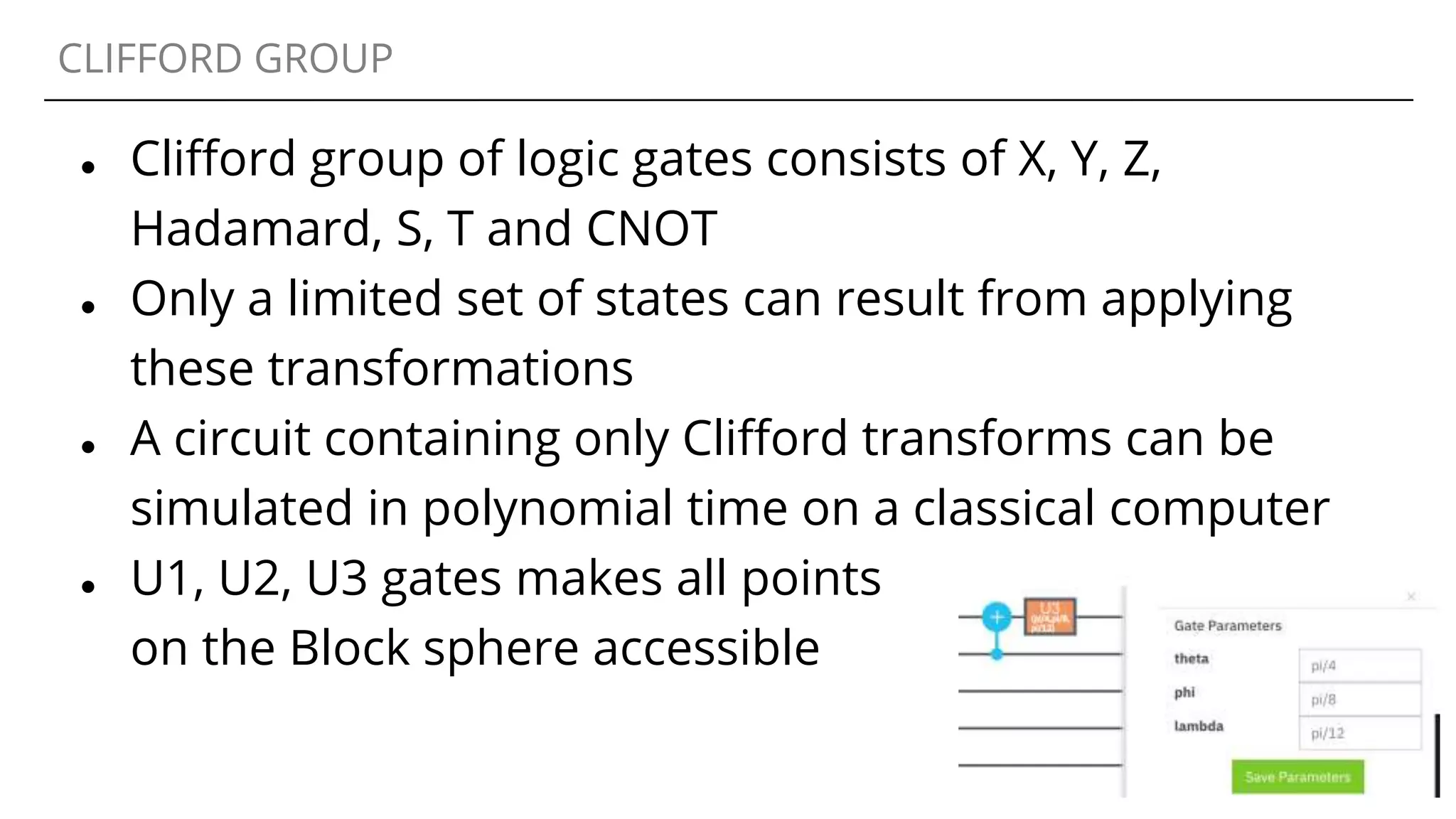 CLIFFORD GROUP
● Clifford group of logic gates consists of X, Y, Z,
Hadamard, S, T and CNOT
● Only a limited set of states can result from applying
these transformations
● A circuit containing only Clifford transforms can be
simulated in polynomial time on a classical computer
● U1, U2, U3 gates makes all points
on the Block sphere accessible
 