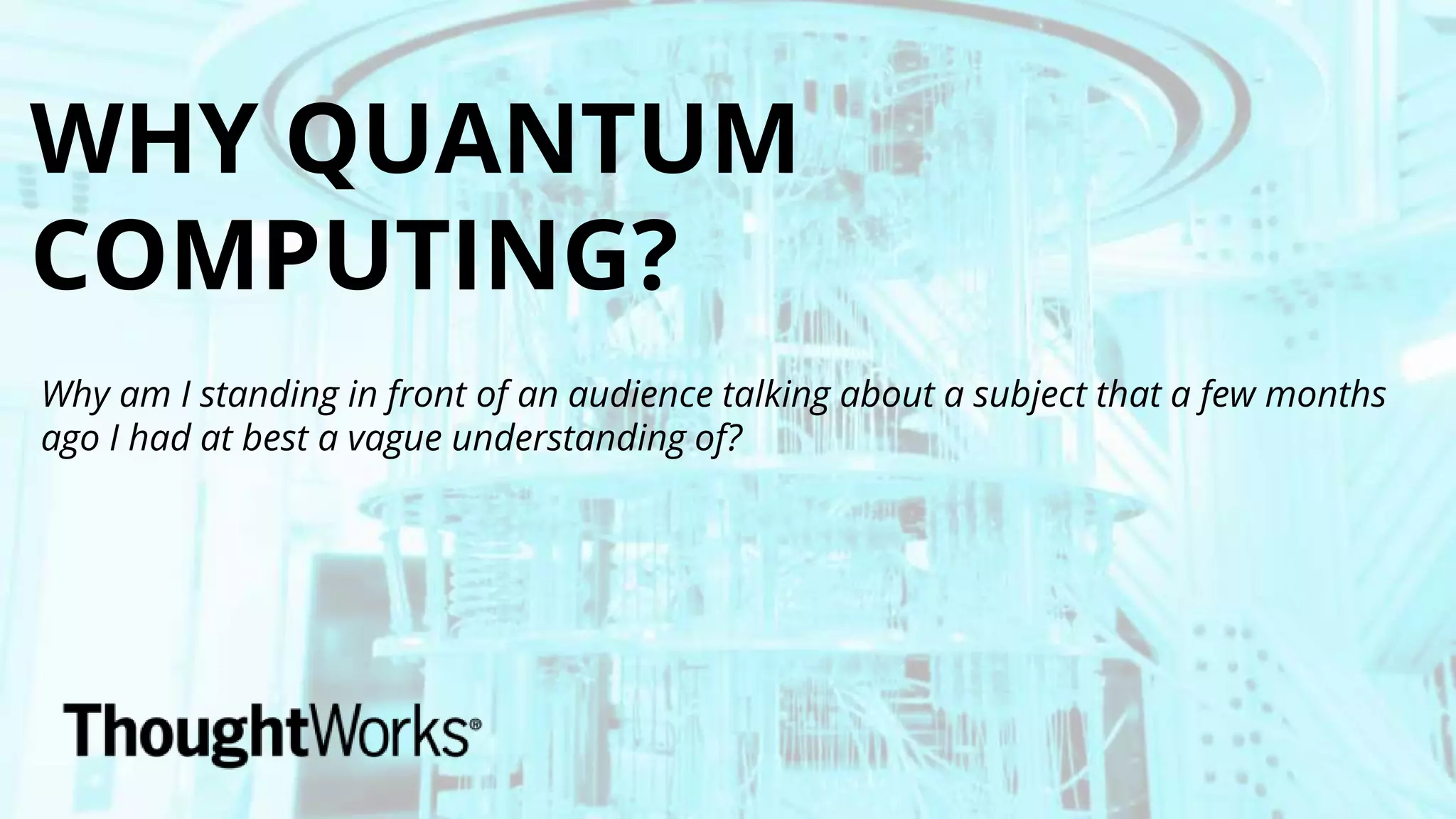WHY QUANTUM
COMPUTING?
Why am I standing in front of an audience talking about a subject that a few months
ago I had at best a vague understanding of?
 