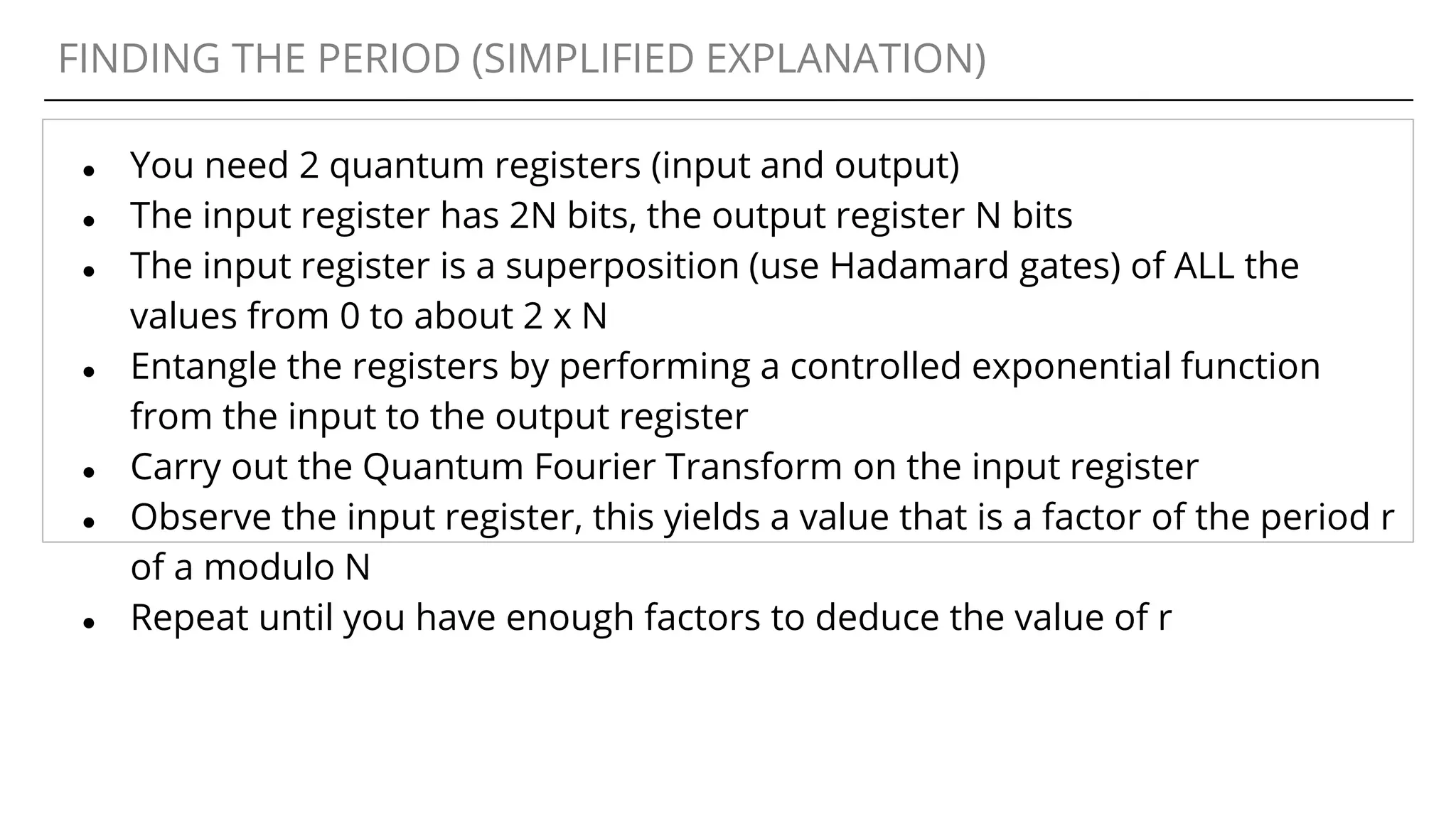 FINDING THE PERIOD (SIMPLIFIED EXPLANATION)
● You need 2 quantum registers (input and output)
● The input register has 2N bits, the output register N bits
● The input register is a superposition (use Hadamard gates) of ALL the
values from 0 to about 2 x N
● Entangle the registers by performing a controlled exponential function
from the input to the output register
● Carry out the Quantum Fourier Transform on the input register
● Observe the input register, this yields a value that is a factor of the period r
of a modulo N
● Repeat until you have enough factors to deduce the value of r
 