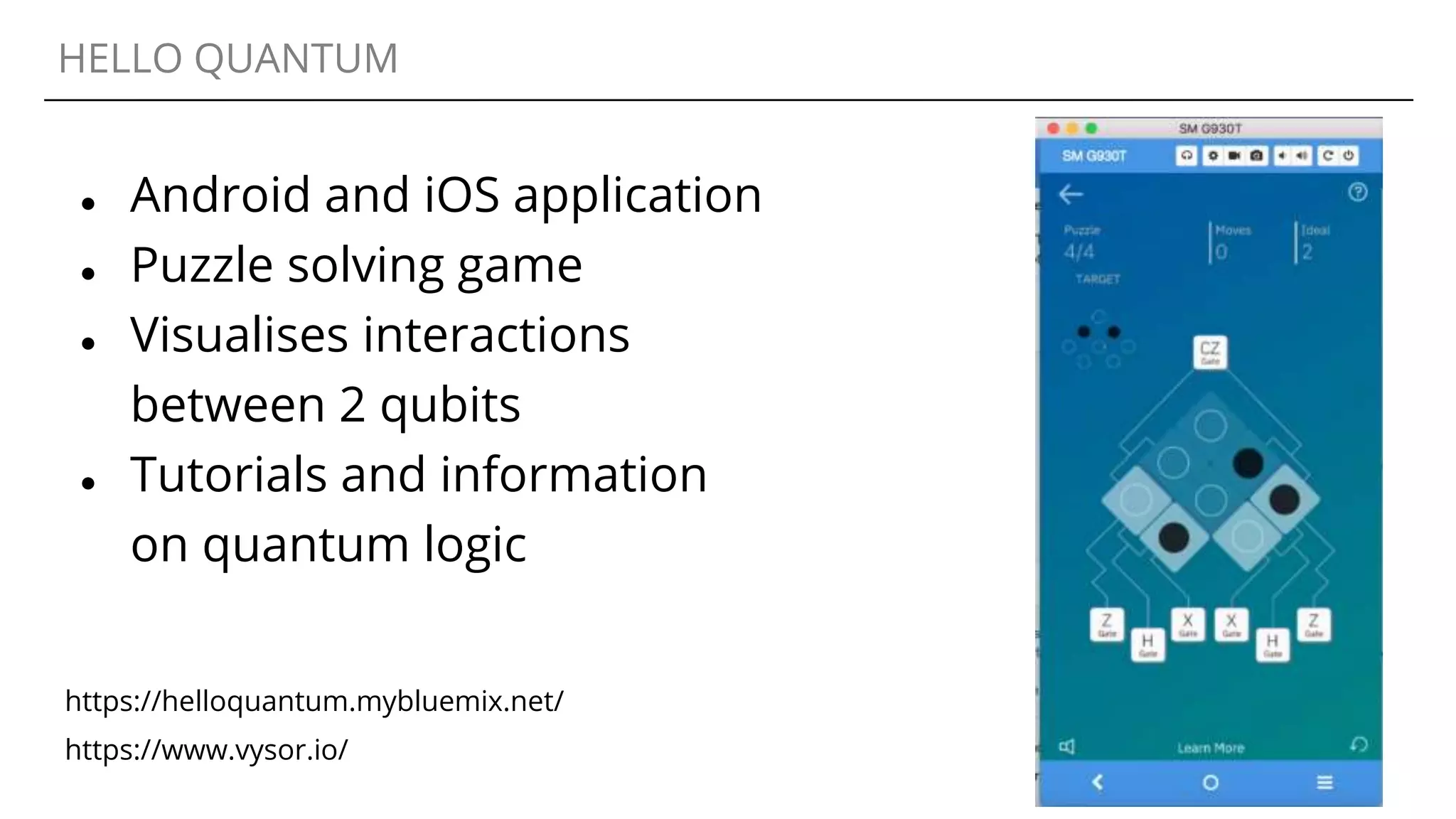 HELLO QUANTUM
● Android and iOS application
● Puzzle solving game
● Visualises interactions
between 2 qubits
● Tutorials and information
on quantum logic
https://www.vysor.io/
https://helloquantum.mybluemix.net/
 