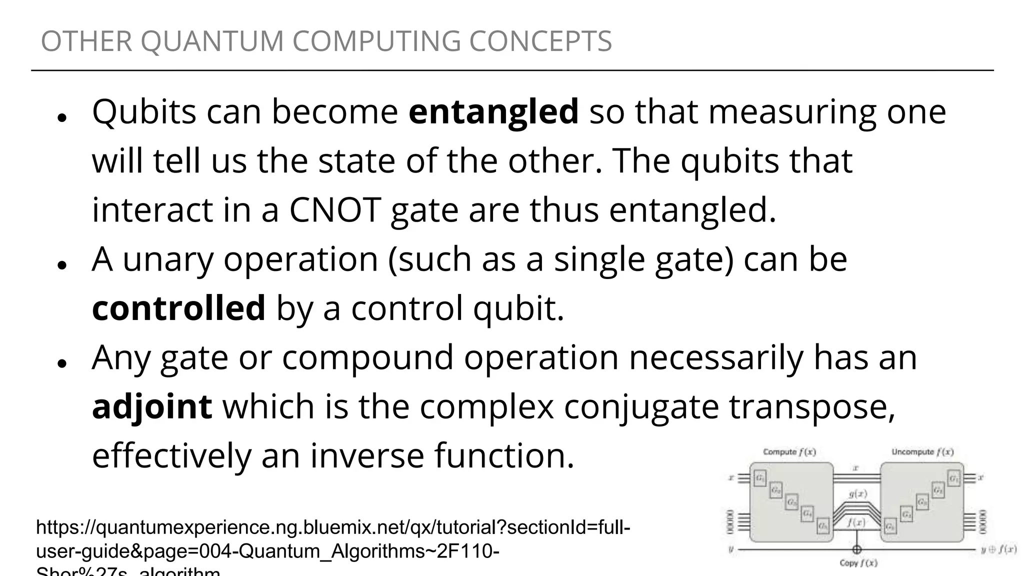 OTHER QUANTUM COMPUTING CONCEPTS
● Qubits can become entangled so that measuring one
will tell us the state of the other. The qubits that
interact in a CNOT gate are thus entangled.
● A unary operation (such as a single gate) can be
controlled by a control qubit.
● Any gate or compound operation necessarily has an
adjoint which is the complex conjugate transpose,
effectively an inverse function.
https://quantumexperience.ng.bluemix.net/qx/tutorial?sectionId=full-
user-guide&page=004-Quantum_Algorithms~2F110-
 