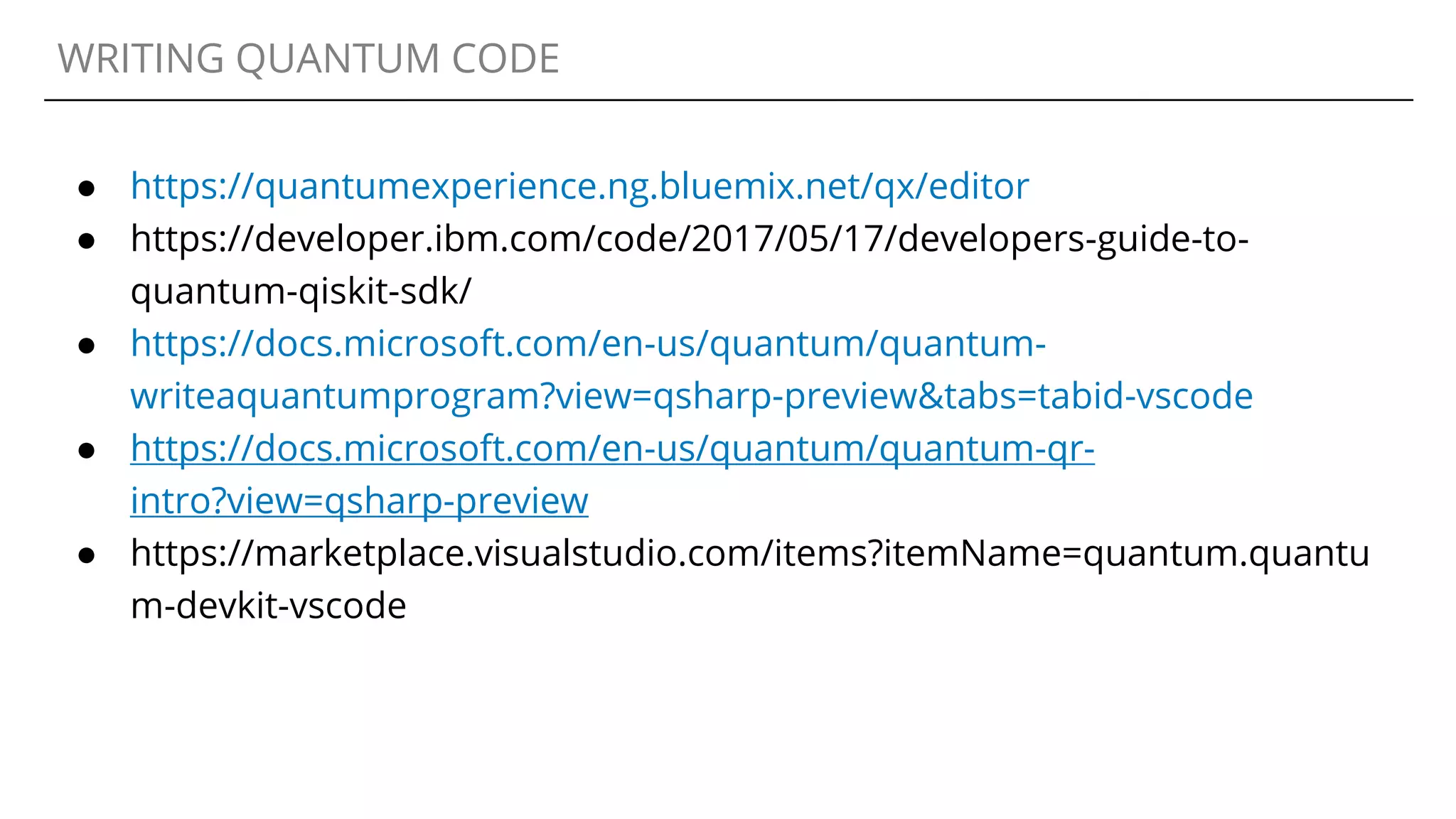 WRITING QUANTUM CODE
● https://quantumexperience.ng.bluemix.net/qx/editor
● https://developer.ibm.com/code/2017/05/17/developers-guide-to-
quantum-qiskit-sdk/
● https://docs.microsoft.com/en-us/quantum/quantum-
writeaquantumprogram?view=qsharp-preview&tabs=tabid-vscode
● https://docs.microsoft.com/en-us/quantum/quantum-qr-
intro?view=qsharp-preview
● https://marketplace.visualstudio.com/items?itemName=quantum.quantu
m-devkit-vscode
 