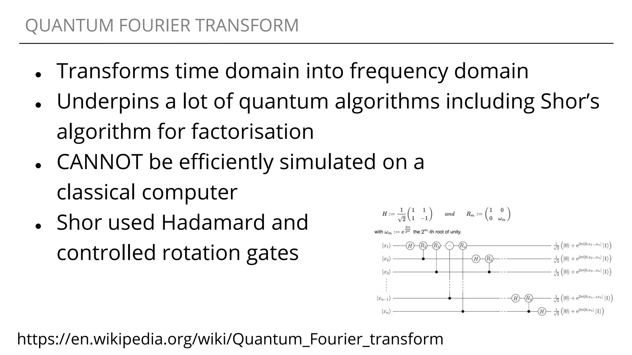 QUANTUM FOURIER TRANSFORM
● Transforms time domain into frequency domain
● Underpins a lot of quantum algorithms including Shor’s
algorithm for factorisation
● CANNOT be efficiently simulated on a
classical computer
● Shor used Hadamard and
controlled rotation gates
https://en.wikipedia.org/wiki/Quantum_Fourier_transform
 