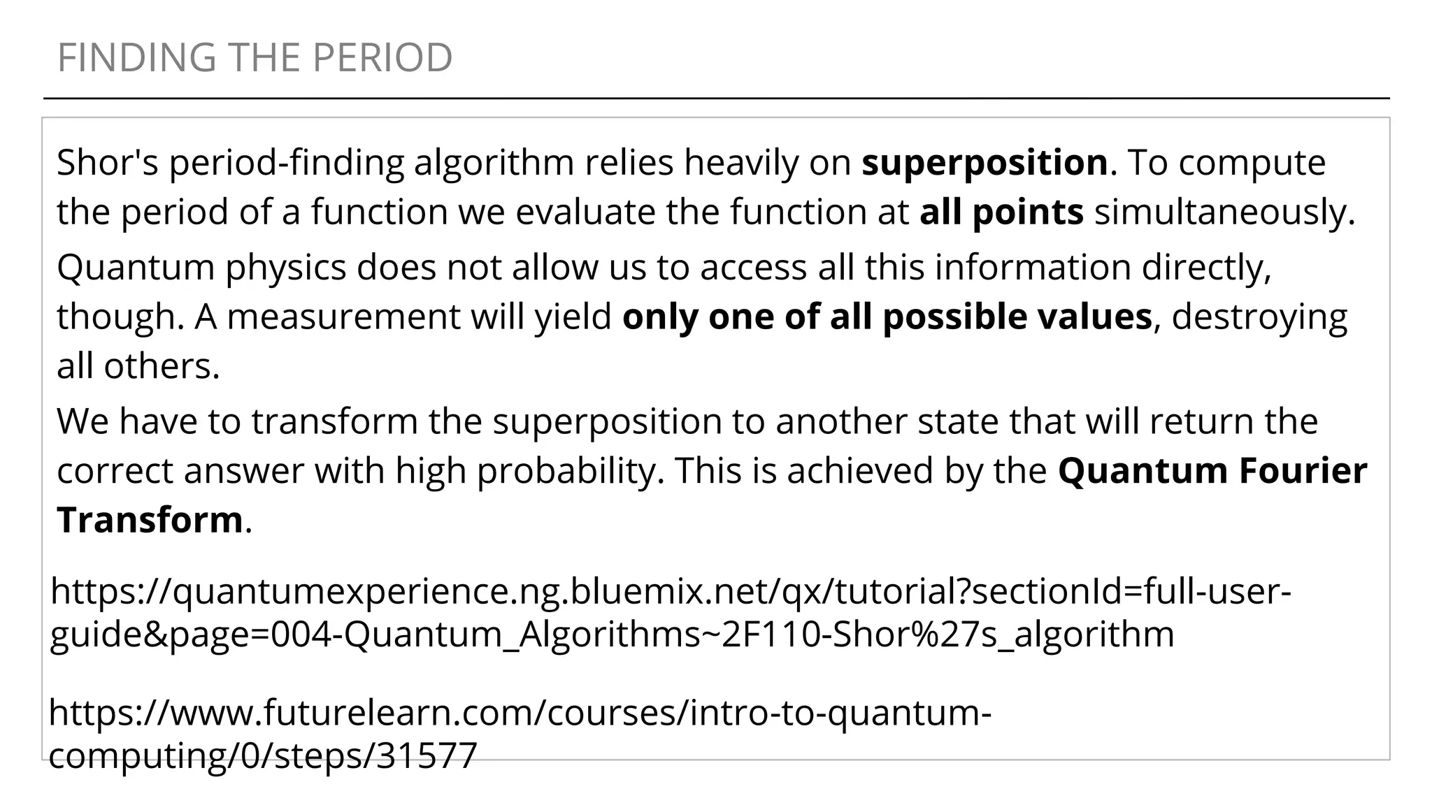 FINDING THE PERIOD
Shor's period-finding algorithm relies heavily on superposition. To compute
the period of a function we evaluate the function at all points simultaneously.
Quantum physics does not allow us to access all this information directly,
though. A measurement will yield only one of all possible values, destroying
all others.
We have to transform the superposition to another state that will return the
correct answer with high probability. This is achieved by the Quantum Fourier
Transform.
https://quantumexperience.ng.bluemix.net/qx/tutorial?sectionId=full-user-
guide&page=004-Quantum_Algorithms~2F110-Shor%27s_algorithm
https://www.futurelearn.com/courses/intro-to-quantum-
computing/0/steps/31577
 