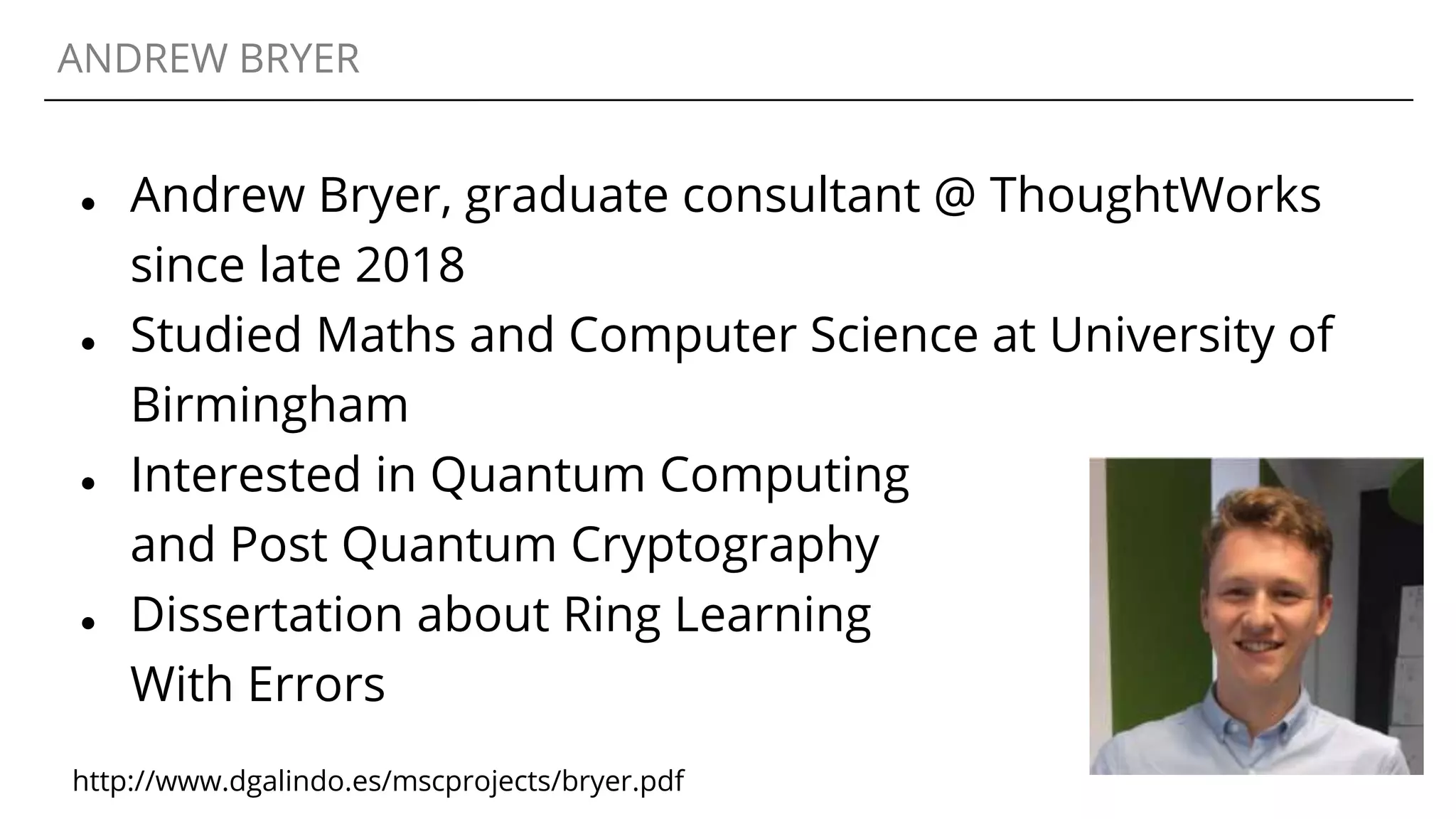 ANDREW BRYER
● Andrew Bryer, graduate consultant @ ThoughtWorks
since late 2018
● Studied Maths and Computer Science at University of
Birmingham
● Interested in Quantum Computing
and Post Quantum Cryptography
● Dissertation about Ring Learning
With Errors
http://www.dgalindo.es/mscprojects/bryer.pdf
 