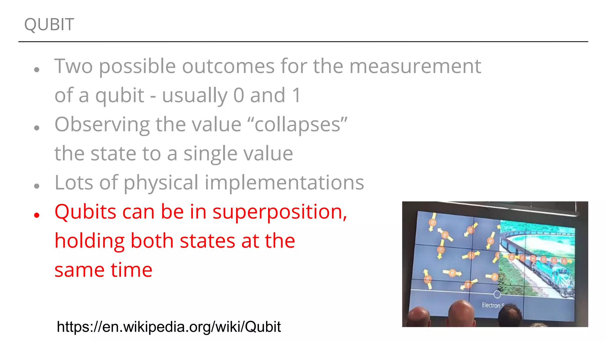 QUBIT
● Two possible outcomes for the measurement
of a qubit - usually 0 and 1
● Observing the value “collapses”
the state to a single value
● Lots of physical implementations
● Qubits can be in superposition,
holding both states at the
same time
https://en.wikipedia.org/wiki/Qubit
 
