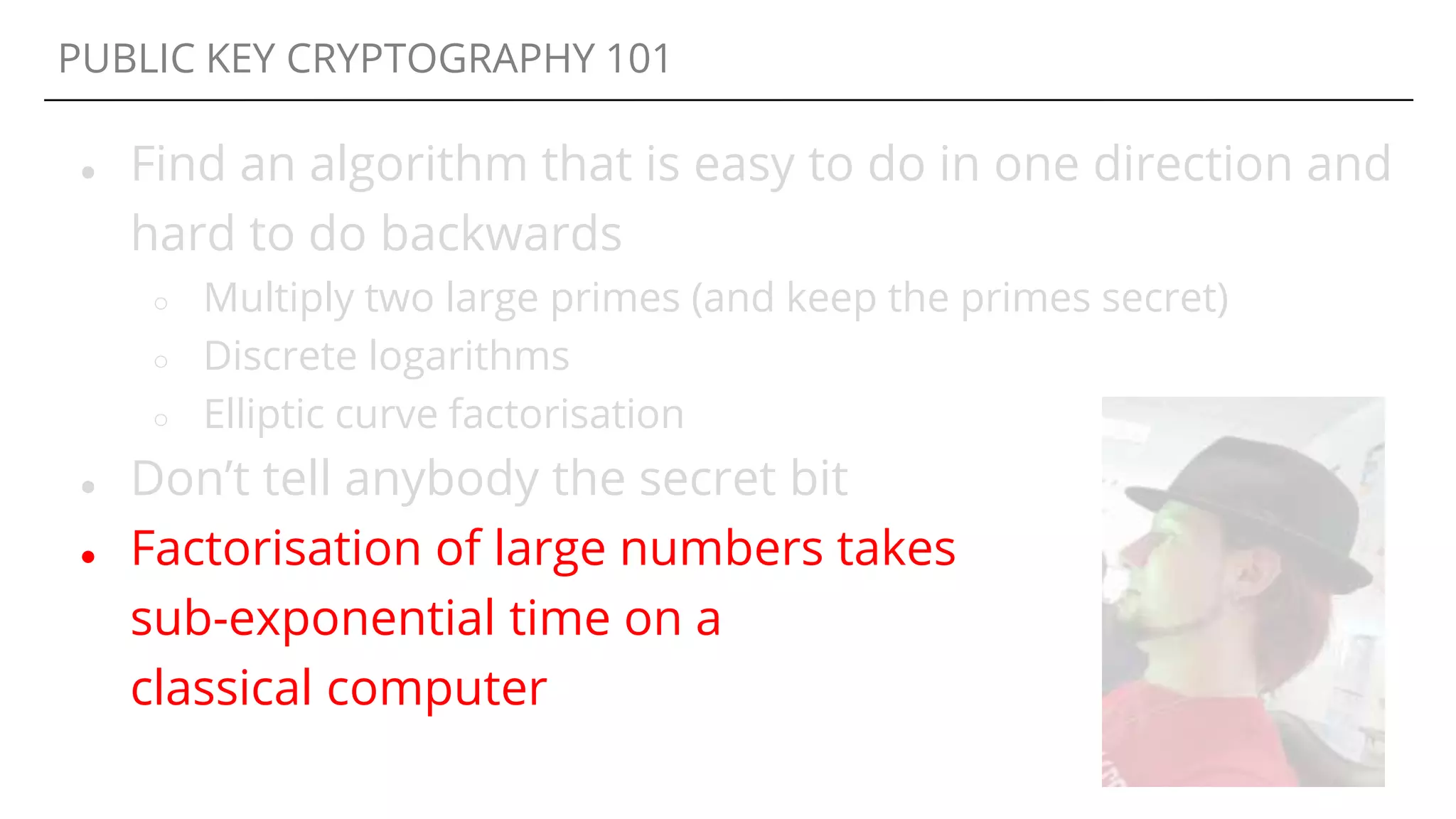 PUBLIC KEY CRYPTOGRAPHY 101
● Find an algorithm that is easy to do in one direction and
hard to do backwards
○ Multiply two large primes (and keep the primes secret)
○ Discrete logarithms
○ Elliptic curve factorisation
● Don’t tell anybody the secret bit
● Factorisation of large numbers takes
sub-exponential time on a
classical computer
 