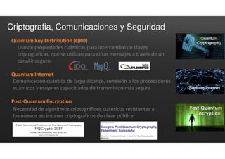 Criptografia, Comunicaciones y Seguridad
 Quantum Key Distribution (QKD)
Uso de propiedades cuánticas para intercambio de claves
criptográficas, que se utilizan para cifrar mensajes a través de un
canal inseguro.
.
 Quantum Internet
Comunicación cuántica de largo alcance, conexión a los procesadores
cuánticos y mayores capacidades de transmision más segura
 Post-Quantum Encryption
Necesidad de algoritmos criptográficos cuánticos resistentes a
los nuevos estándares criptográficos de clave pública
 