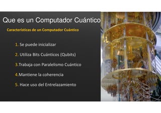 Que es un Computador Cuántico
1. Se puede inicializar
2. Utiliza Bits Cuánticos (Qubits)
3.Trabaja con Paralelismo Cuántico
4.Mantiene la coherencia
5. Hace uso del Entrelazamiento
Características de un Computador Cuántico
 