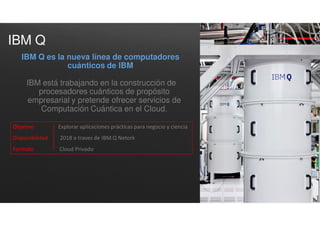 IBM Q
IBM está trabajando en la construcción de
procesadores cuánticos de propósito
empresarial y pretende ofrecer servicios de
Computación Cuántica en el Cloud.
IBM Q es la nueva línea de computadores
cuánticos de IBM
Objetivo Explorar aplicaciones prácticas para negocio y ciencia
Disponibilidad 2018 a traves de IBM Q Netork
Formato Cloud Privado
 