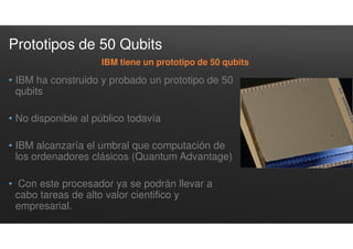 Prototipos de 50 Qubits
• IBM ha construido y probado un prototipo de 50
qubits
• No disponible al público todavía
• IBM alcanzaría el umbral que computación de
los ordenadores clásicos (Quantum Advantage)
• Con este procesador ya se podrán llevar a
cabo tareas de alto valor cientifico y
empresarial.
IBM tiene un prototipo de 50 qubits
 