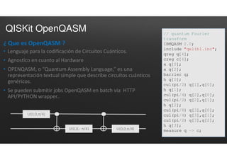 QISKit OpenQASM
¿ Que es OpenQASM ?
• Lenguaje para la codificación de Circuitos Cuánticos.
• Agnostico en cuanto al Hardware
• OPENQASM, o “Quantum Assembly Language,” es una
representación textual simple que describe circuítos cuánticos
genéricos.
• Se pueden submitir jobs OpenQASM en batch via HTTP
API/PYTHON wrapper..
// quantum Fourier
transform
IBMQASM 2.0;
include "qelib1.inc";
qreg q[4];
creg c[4];
x q[0];
x q[2];
barrier q;
h q[0];
cu1(pi/2) q[1],q[0];
h q[1];
cu1(pi/4) q[2],q[0];
cu1(pi/2) q[2],q[1];
h q[2];
cu1(pi/8) q[3],q[0];
cu1(pi/4) q[3],q[1];
cu1(pi/2) q[3],q[2];
h q[3];
measure q -> c;
U(0,0,π/4)
U(0,0,- π/4) U(0,0,π/4)
 