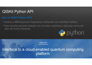 QISKit Python API
¿Que es QISKit Python API?
 Acceso a IBM Quantum Experience utilizando una interface Python.
 Esta interfaz permite trabajar con circuitos cuánticos y ejecutar varios de
ellos de froma eficiente.
 