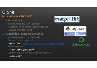 QISKit
Instalación de QISKit SDK
1. Utilizando PIP
• Instalar Anaconda (con Python3)
• Ejecutar linea de comandos de Anaconda
• Executar pip install qiskit
2. Clonando el proyecto de Github
• Instalar Anaconda (con Python3)
• Clonar el proyectos github:
git clone https://github.com/QISKit/qiskit-sdk-py
• Activar entorno:
> activate QISKitenv
• Cambiar al directorio qiskit-sdk-py y ejecutar
.make env
 