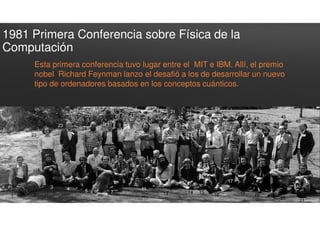 1981 Primera Conferencia sobre Física de la
Computación
Esta primera conferencia tuvo lugar entre el MIT e IBM. Allí, el premio
nobel Richard Feynman lanzo el desafió a los de desarrollar un nuevo
tipo de ordenadores basados en los conceptos cuánticos.
 