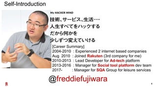 4
[Career Summary]
2004-2010 : Experienced 2 internet based companies
Aug 2010 : Joined Rakuten (3rd company for me)
2010-2013 : Lead Developer for Ad-tech platform
2013-2016 : Manager for Social tool platform dev team
2017- : Manager for SQA Group for leisure services
Self-Introduction
@freddiefujiwara
 