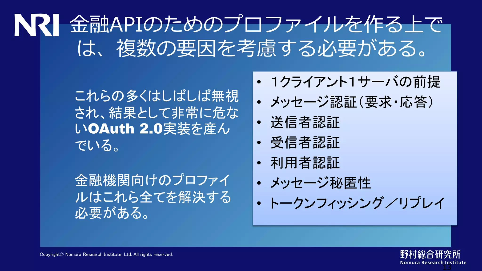 Copyright© Nomura Research Institute, Ltd. All rights reserved.
金融APIのためのプロファイルを作る上で
は、複数の要因を考慮する必要がある。
13
これらの多くはしばしば無視
され、結果として非常に危な
いOAuth 2.0実装を産ん
でいる。
金融機関向けのプロファイ
ルはこれら全てを解決する
必要がある。
• １クライアント１サーバの前提
• メッセージ認証（要求・応答）
• 送信者認証
• 受信者認証
• 利用者認証
• メッセージ秘匿性
• トークンフィッシング／リプレイ
 