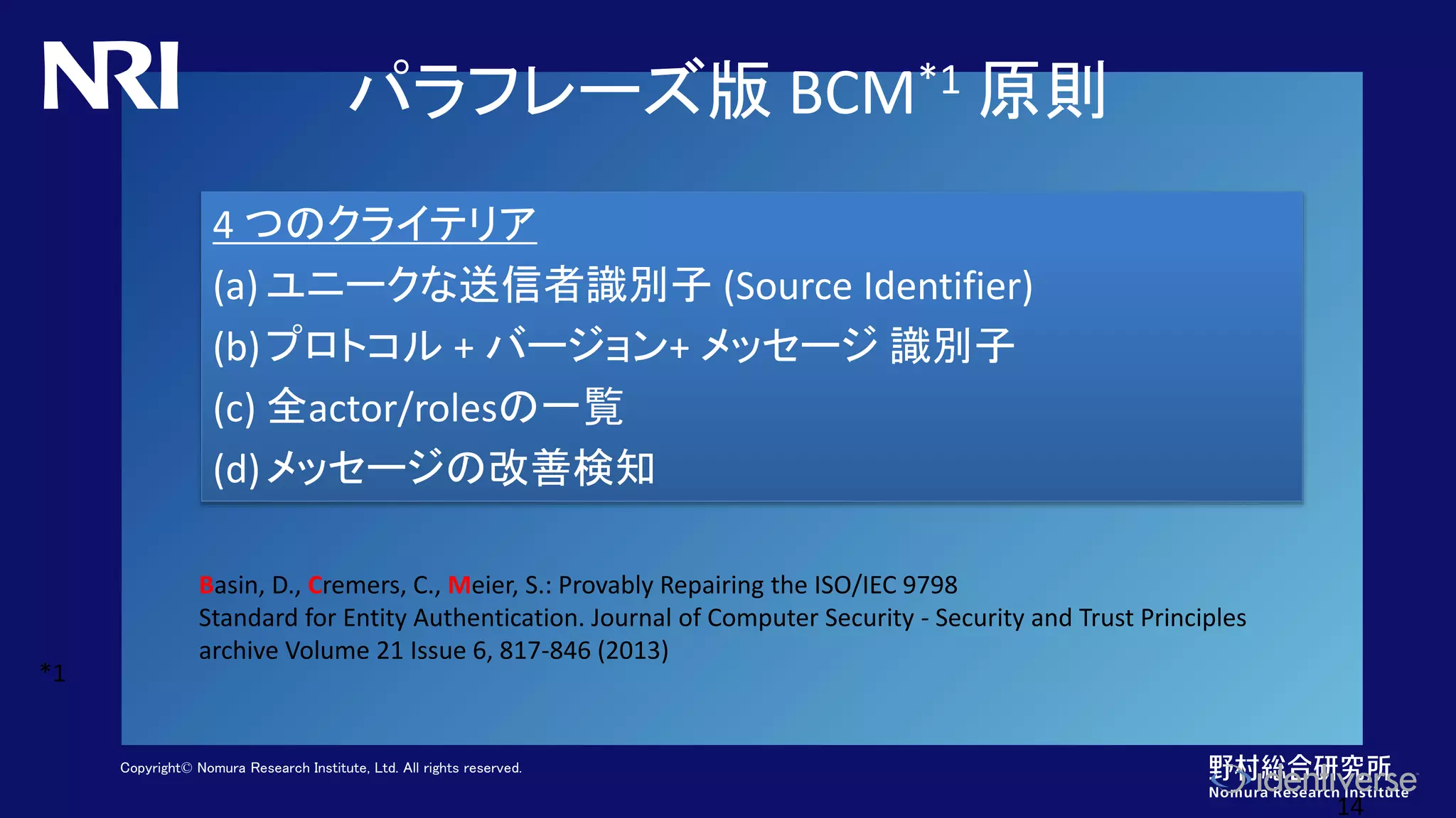 Copyright© Nomura Research Institute, Ltd. All rights reserved.
パラフレーズ版 BCM*1 原則
14
4 つのクライテリア
(a) ユニークな送信者識別子 (Source Identifier)
(b)プロトコル + バージョン+ メッセージ 識別子
(c) 全actor/rolesの一覧
(d)メッセージの改善検知
Basin, D., Cremers, C., Meier, S.: Provably Repairing the ISO/IEC 9798
Standard for Entity Authentication. Journal of Computer Security - Security and Trust Principles
archive Volume 21 Issue 6, 817-846 (2013)
*1
 