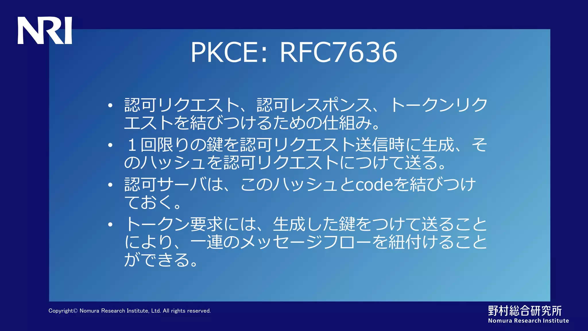 Copyright© Nomura Research Institute, Ltd. All rights reserved.
PKCE: RFC7636
• 認可リクエスト、認可レスポンス、トークンリク
エストを結びつけるための仕組み。
• １回限りの鍵を認可リクエスト送信時に生成、そ
のハッシュを認可リクエストにつけて送る。
• 認可サーバは、このハッシュとcodeを結びつけ
ておく。
• トークン要求には、生成した鍵をつけて送ること
により、一連のメッセージフローを紐付けること
ができる。
 