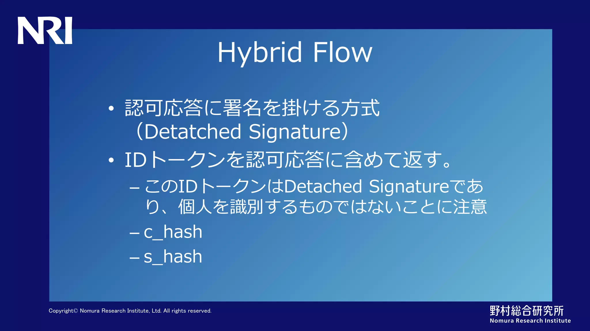Copyright© Nomura Research Institute, Ltd. All rights reserved.
Hybrid Flow
• 認可応答に署名を掛ける方式
（Detatched Signature）
• IDトークンを認可応答に含めて返す。
– このIDトークンはDetached Signatureであ
り、個人を識別するものではないことに注意
– c_hash
– s_hash
 
