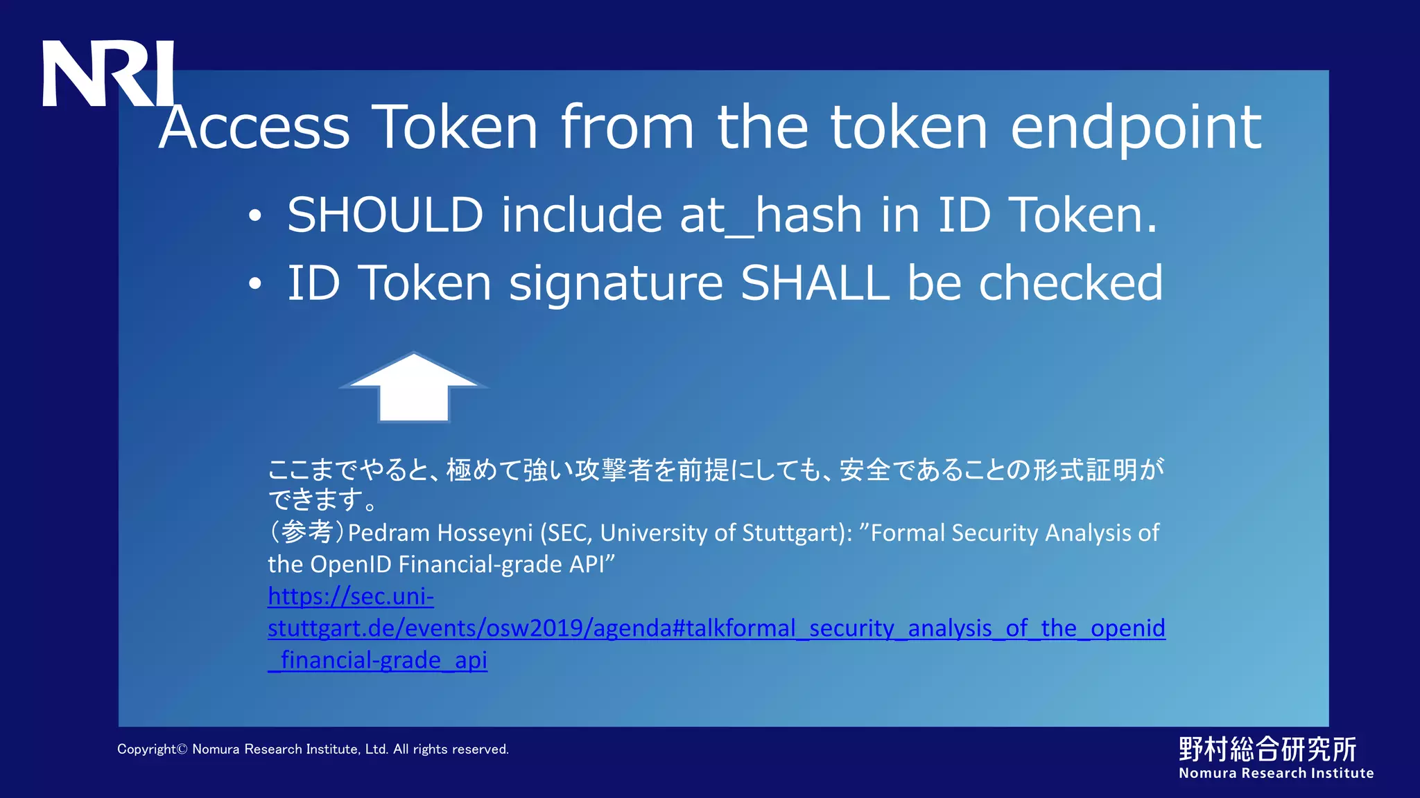 Copyright© Nomura Research Institute, Ltd. All rights reserved.
Access Token from the token endpoint
• SHOULD include at_hash in ID Token.
• ID Token signature SHALL be checked
ここまでやると、極めて強い攻撃者を前提にしても、安全であることの形式証明が
できます。
（参考）Pedram Hosseyni (SEC, University of Stuttgart): ”Formal Security Analysis of
the OpenID Financial-grade API”
https://sec.uni-
stuttgart.de/events/osw2019/agenda#talkformal_security_analysis_of_the_openid
_financial-grade_api
 