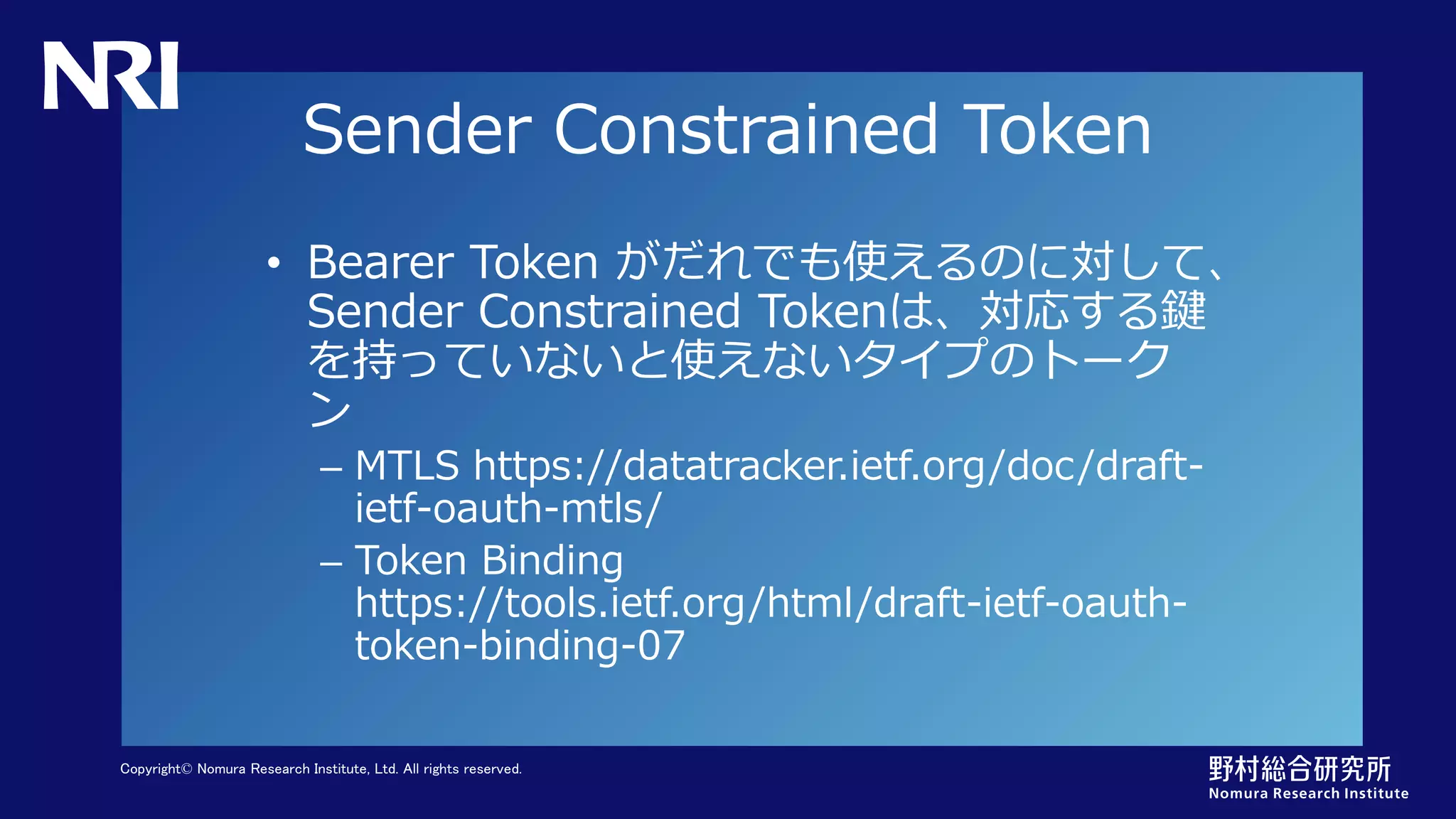 Copyright© Nomura Research Institute, Ltd. All rights reserved.
Sender Constrained Token
• Bearer Token がだれでも使えるのに対して、
Sender Constrained Tokenは、対応する鍵
を持っていないと使えないタイプのトーク
ン
– MTLS https://datatracker.ietf.org/doc/draft-
ietf-oauth-mtls/
– Token Binding
https://tools.ietf.org/html/draft-ietf-oauth-
token-binding-07
 