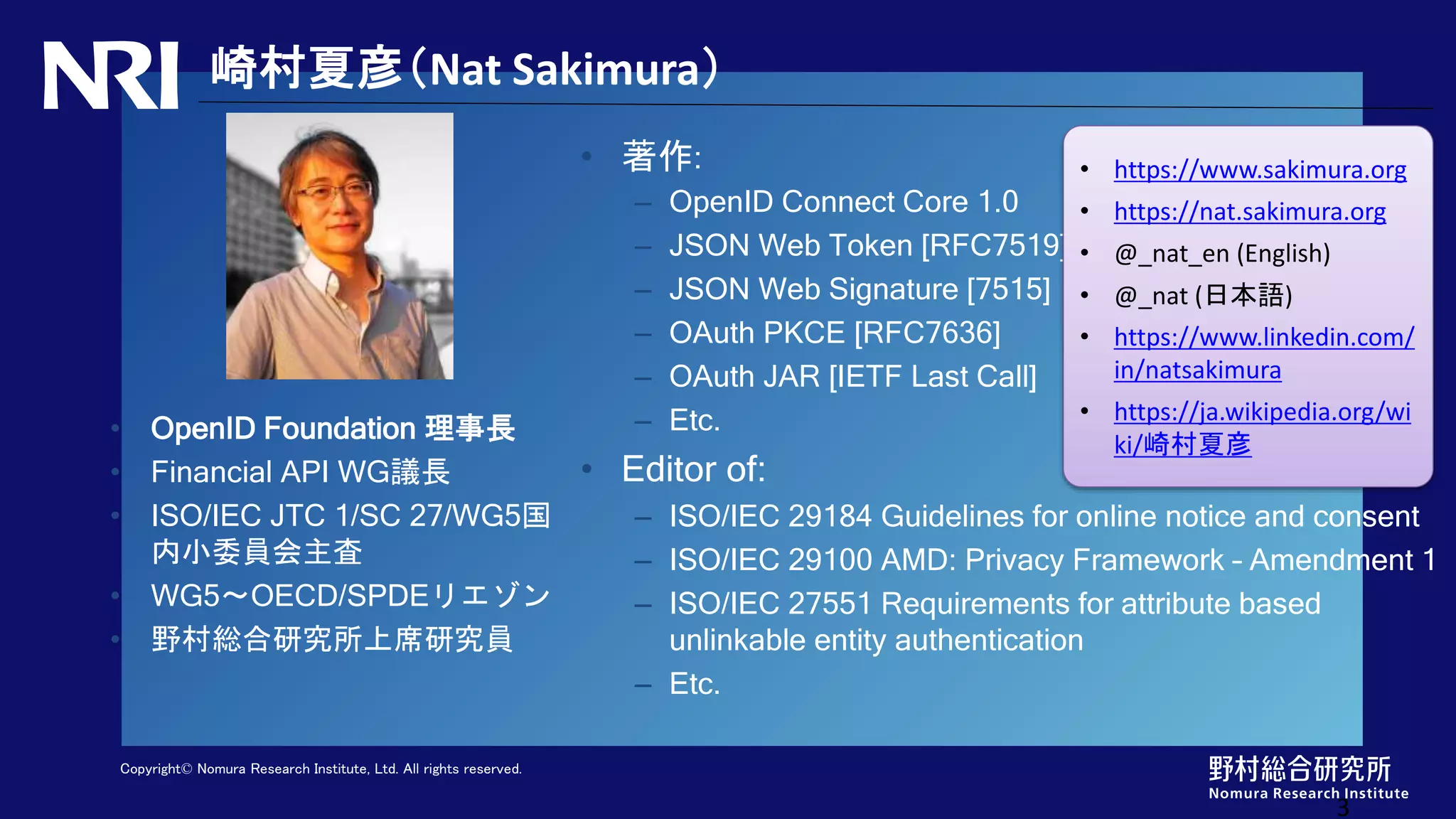 Copyright© Nomura Research Institute, Ltd. All rights reserved.
崎村夏彦（Nat Sakimura）
• 著作:
– OpenID Connect Core 1.0
– JSON Web Token [RFC7519]
– JSON Web Signature [7515]
– OAuth PKCE [RFC7636]
– OAuth JAR [IETF Last Call]
– Etc.
• Editor of:
– ISO/IEC 29184 Guidelines for online notice and consent
– ISO/IEC 29100 AMD: Privacy Framework – Amendment 1
– ISO/IEC 27551 Requirements for attribute based
unlinkable entity authentication
– Etc.
• OpenID Foundation 理事長
• Financial API WG議長
• ISO/IEC JTC 1/SC 27/WG5国
内小委員会主査
• WG5〜OECD/SPDEリエゾン
• 野村総合研究所上席研究員
3
• https://www.sakimura.org
• https://nat.sakimura.org
• @_nat_en (English)
• @_nat (日本語)
• https://www.linkedin.com/
in/natsakimura
• https://ja.wikipedia.org/wi
ki/崎村夏彦
 