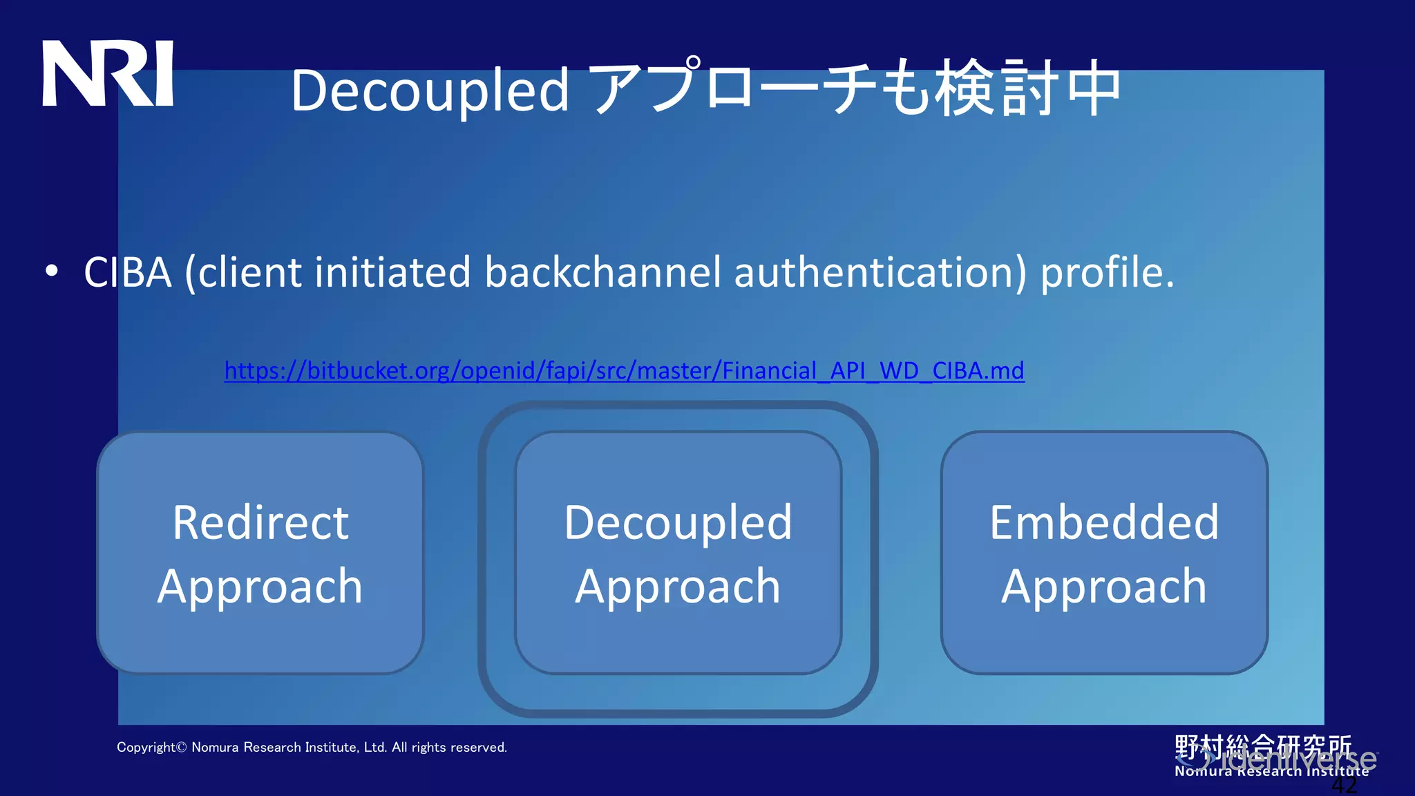 Copyright© Nomura Research Institute, Ltd. All rights reserved.
Decoupled アプローチも検討中
• CIBA (client initiated backchannel authentication) profile.
42
Redirect
Approach
Decoupled
Approach
Embedded
Approach
https://bitbucket.org/openid/fapi/src/master/Financial_API_WD_CIBA.md
 