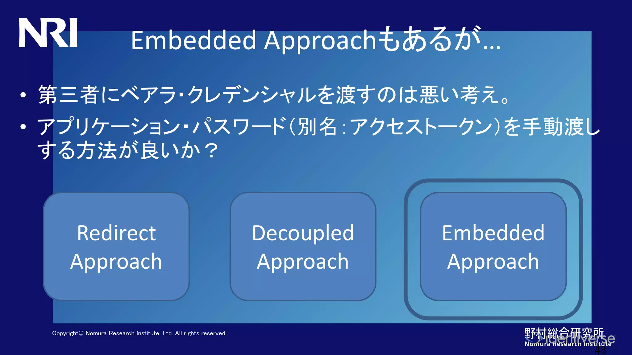 Copyright© Nomura Research Institute, Ltd. All rights reserved.
Embedded Approachもあるが…
• 第三者にベアラ・クレデンシャルを渡すのは悪い考え。
• アプリケーション・パスワード（別名：アクセストークン）を手動渡し
する方法が良いか？
43
Redirect
Approach
Decoupled
Approach
Embedded
Approach
 