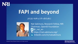 Copyright© Nomura Research Institute, Ltd. All rights reserved.
FAPI and beyond
よりよいセキュリティのために
Nat Sakimura, Research Fellow, NRI
Chairman, OpenID Foundation
@_nat_en
🌏 https://nat.sakimura.org/
linkedin.com/in/natsakimura
 