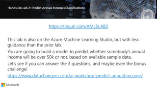Hands On Lab 2: Predict Annual Income (Classification)
https://tinyurl.com/AMLSLAB2
https://www.datachangers.com/ai-workshop-predict-annual-income/
 