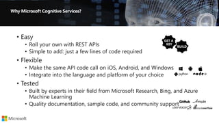 • Easy
• Roll your own with REST APIs
• Simple to add: just a few lines of code required
• Flexible
• Make the same API code call on iOS, Android, and Windows
• Integrate into the language and platform of your choice
• Tested
• Built by experts in their field from Microsoft Research, Bing, and Azure
Machine Learning
• Quality documentation, sample code, and community support
 