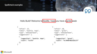 Spellcheck examples
{
"offset": 48,
"token": "grate",
"type": "UnknownToken",
"suggestions": [
{
"suggestion": "great",
"score": "0.949079025281377"
}]
}
{
"offset": 23,
"token": "Seattle. hope",
"type": "UnknownToken",
"suggestions": [
{
"suggestion": "Seattle. Hope",
"score": "0.875"
}]
}
Hello Build! Welcome to Seattle. hope you have a grate week
 