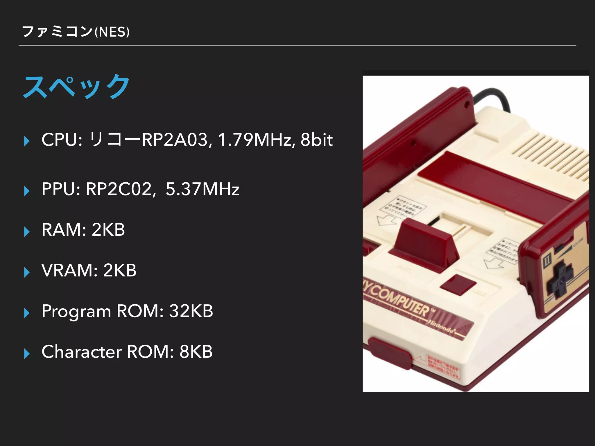 (NES)
▸ CPU: RP2A03, 1.79MHz, 8bit
▸ PPU: RP2C02, 5.37MHz
▸ RAM: 2KB
▸ VRAM: 2KB
▸ Program ROM: 32KB
▸ Character ROM: 8KB
 
