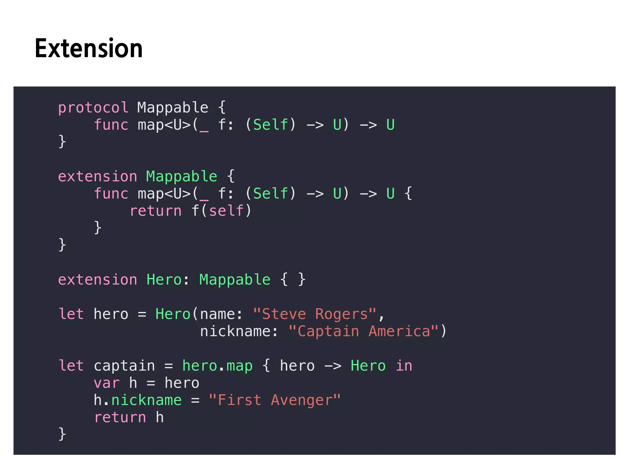 HD C
protocol Mappable {
func map<U>(_ f: (Self) -> U) -> U
}
extension Mappable {
func map<U>(_ f: (Self) -> U) -> U {
return f(self)
}
}
extension Hero: Mappable { }
let hero = Hero(name: "Steve Rogers",
nickname: "Captain America")
let captain = hero.map { hero -> Hero in
var h = hero
h.nickname = "First Avenger"
return h
}
 