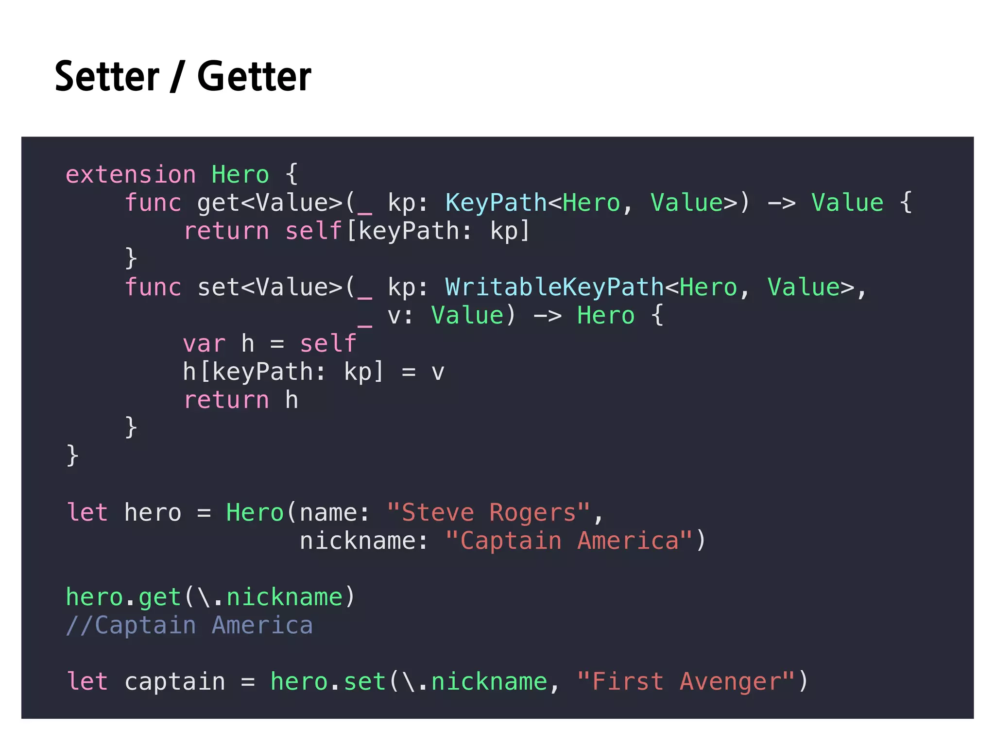 DD DD
extension Hero {
func get<Value>(_ kp: KeyPath<Hero, Value>) -> Value {
return self[keyPath: kp]
}
func set<Value>(_ kp: WritableKeyPath<Hero, Value>,
_ v: Value) -> Hero {
var h = self
h[keyPath: kp] = v
return h
}
}
let hero = Hero(name: "Steve Rogers",
nickname: "Captain America")
hero.get(.nickname)
//Captain America
let captain = hero.set(.nickname, "First Avenger")
 