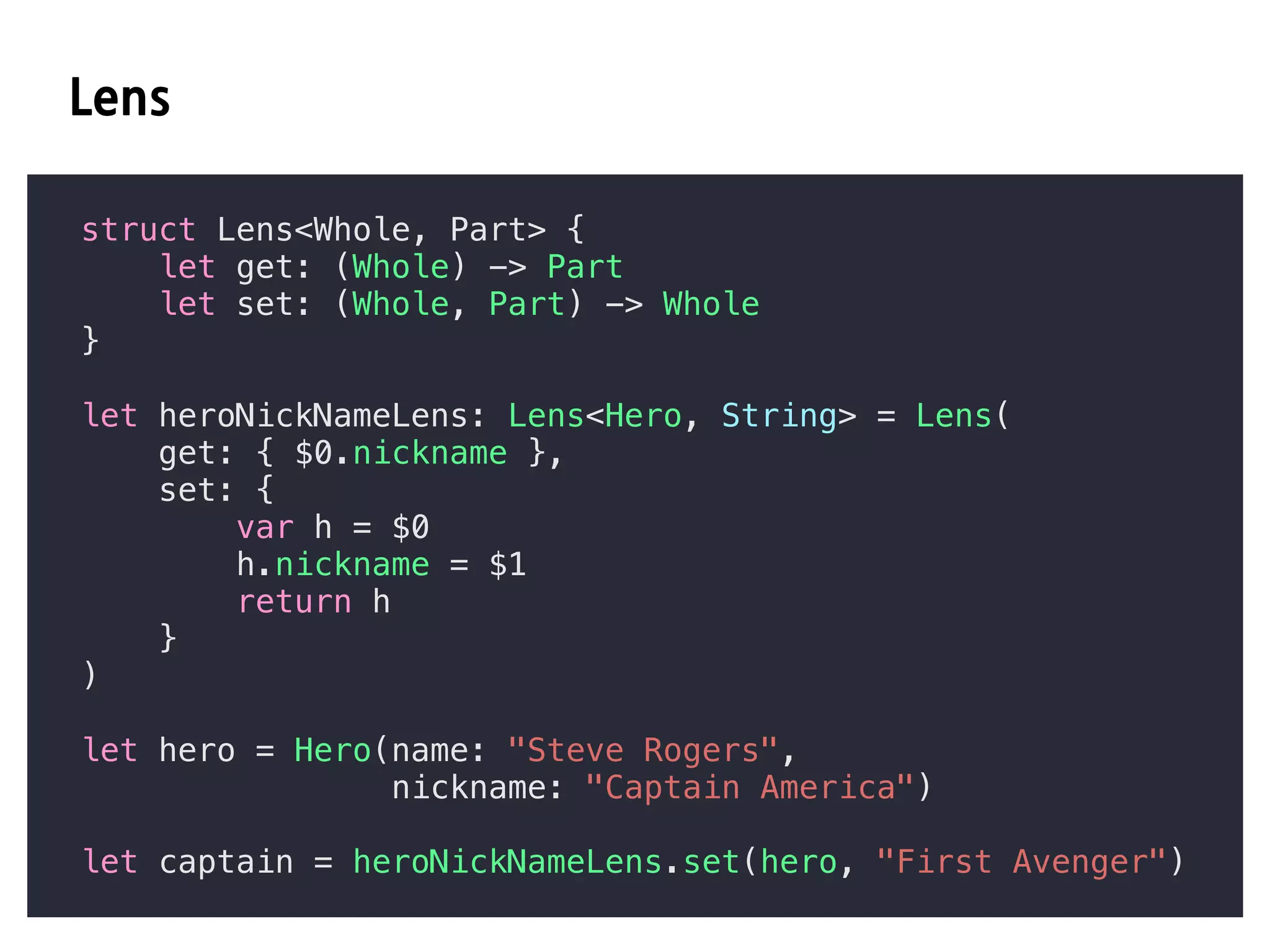 C
struct Lens<Whole, Part> {
let get: (Whole) -> Part
let set: (Whole, Part) -> Whole
}
let heroNickNameLens: Lens<Hero, String> = Lens(
get: { $0.nickname },
set: {
var h = $0
h.nickname = $1
return h
}
)
let hero = Hero(name: "Steve Rogers",
nickname: "Captain America")
let captain = heroNickNameLens.set(hero, "First Avenger")
 