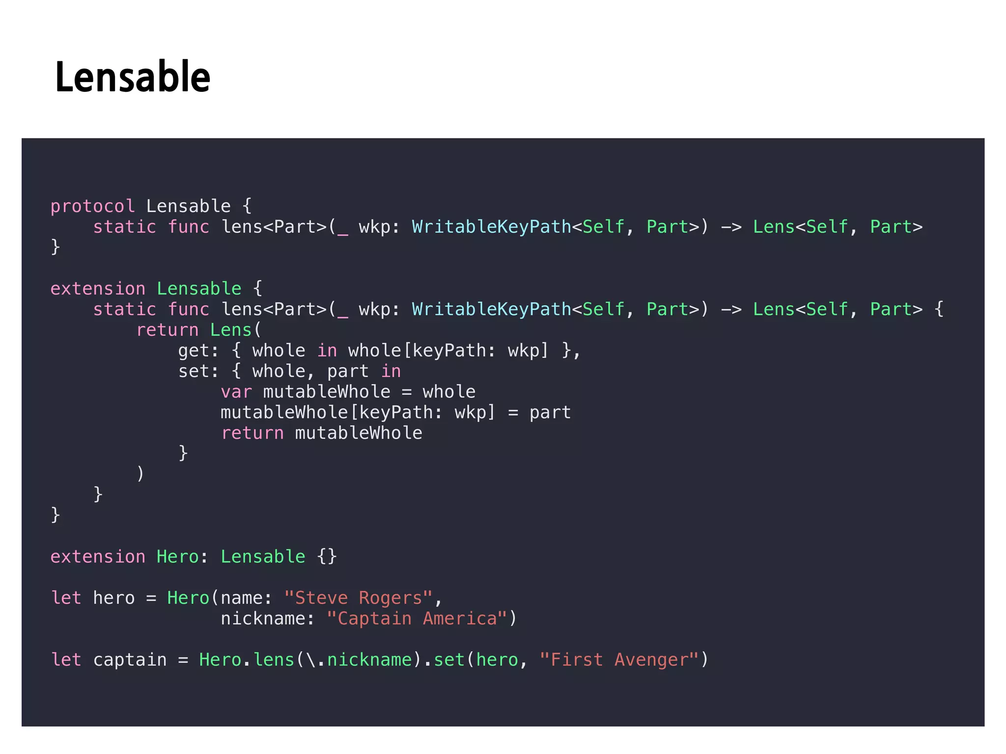 C
protocol Lensable {
static func lens<Part>(_ wkp: WritableKeyPath<Self, Part>) -> Lens<Self, Part>
}
extension Lensable {
static func lens<Part>(_ wkp: WritableKeyPath<Self, Part>) -> Lens<Self, Part> {
return Lens(
get: { whole in whole[keyPath: wkp] },
set: { whole, part in
var mutableWhole = whole
mutableWhole[keyPath: wkp] = part
return mutableWhole
}
)
}
}
extension Hero: Lensable {}
let hero = Hero(name: "Steve Rogers",
nickname: "Captain America")
let captain = Hero.lens(.nickname).set(hero, "First Avenger")
 