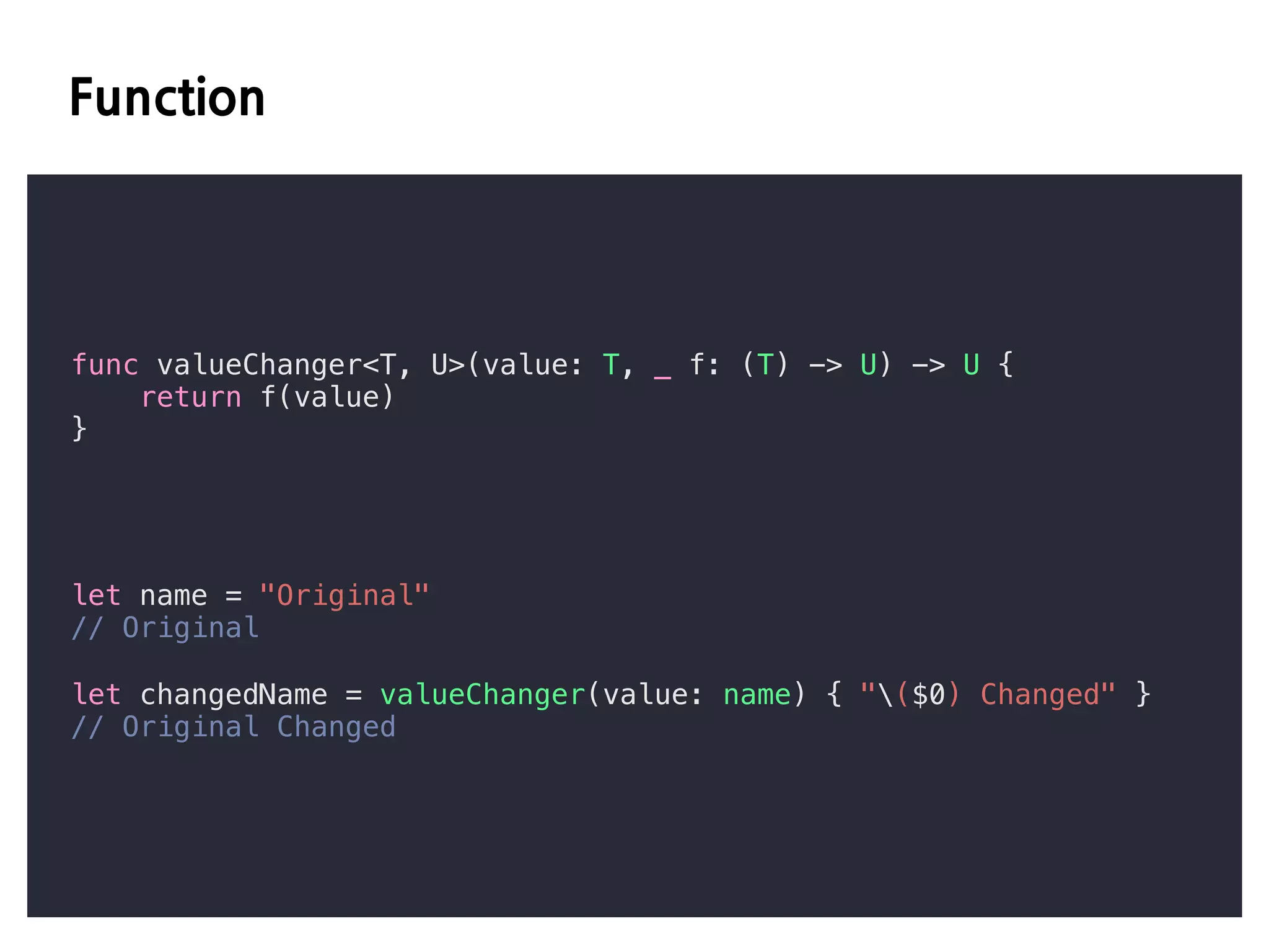 E D
func valueChanger<T, U>(value: T, _ f: (T) -> U) -> U {
return f(value)
}
let name = "Original"
// Original
let changedName = valueChanger(value: name) { "($0) Changed" }
// Original Changed
 