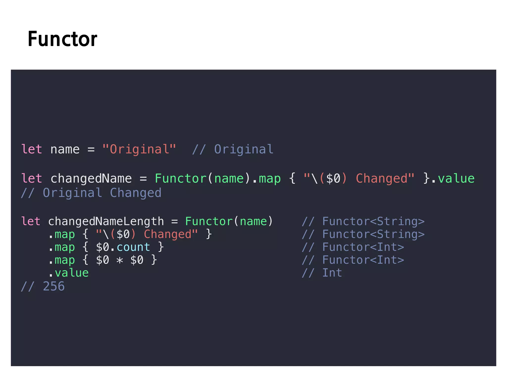 E D
let name = "Original" // Original
let changedName = Functor(name).map { "($0) Changed" }.value
// Original Changed
let changedNameLength = Functor(name) // Functor<String>
.map { "($0) Changed" } // Functor<String>
.map { $0.count } // Functor<Int>
.map { $0 * $0 } // Functor<Int>
.value // Int
// 256
 
