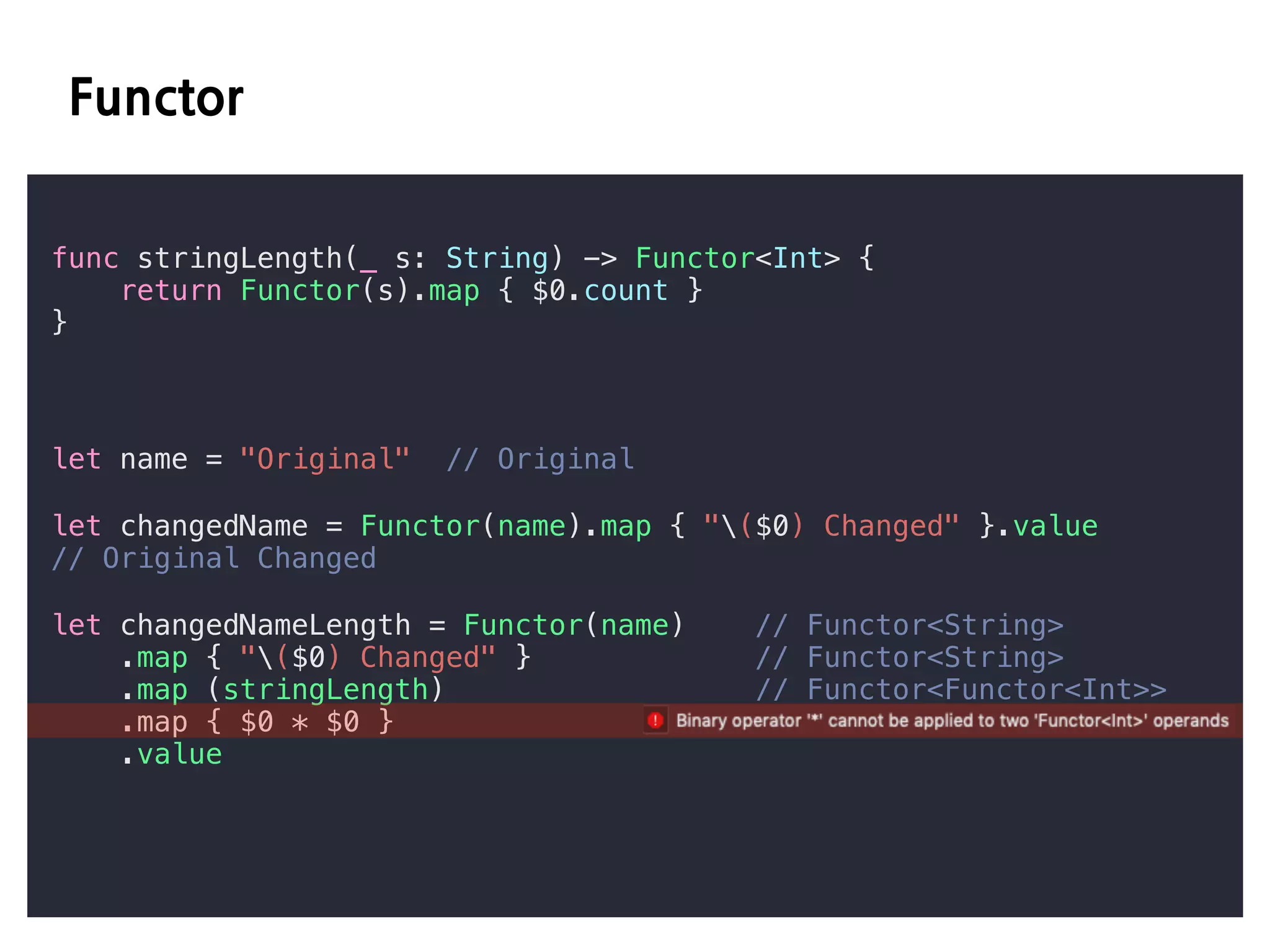 E D
func stringLength(_ s: String) -> Functor<Int> {
return Functor(s).map { $0.count }
}
let name = "Original" // Original
let changedName = Functor(name).map { "($0) Changed" }.value
// Original Changed
let changedNameLength = Functor(name) // Functor<String>
.map { "($0) Changed" } // Functor<String>
.map (stringLength) // Functor<Functor<Int>>
.map { $0 * $0 }
.value
 