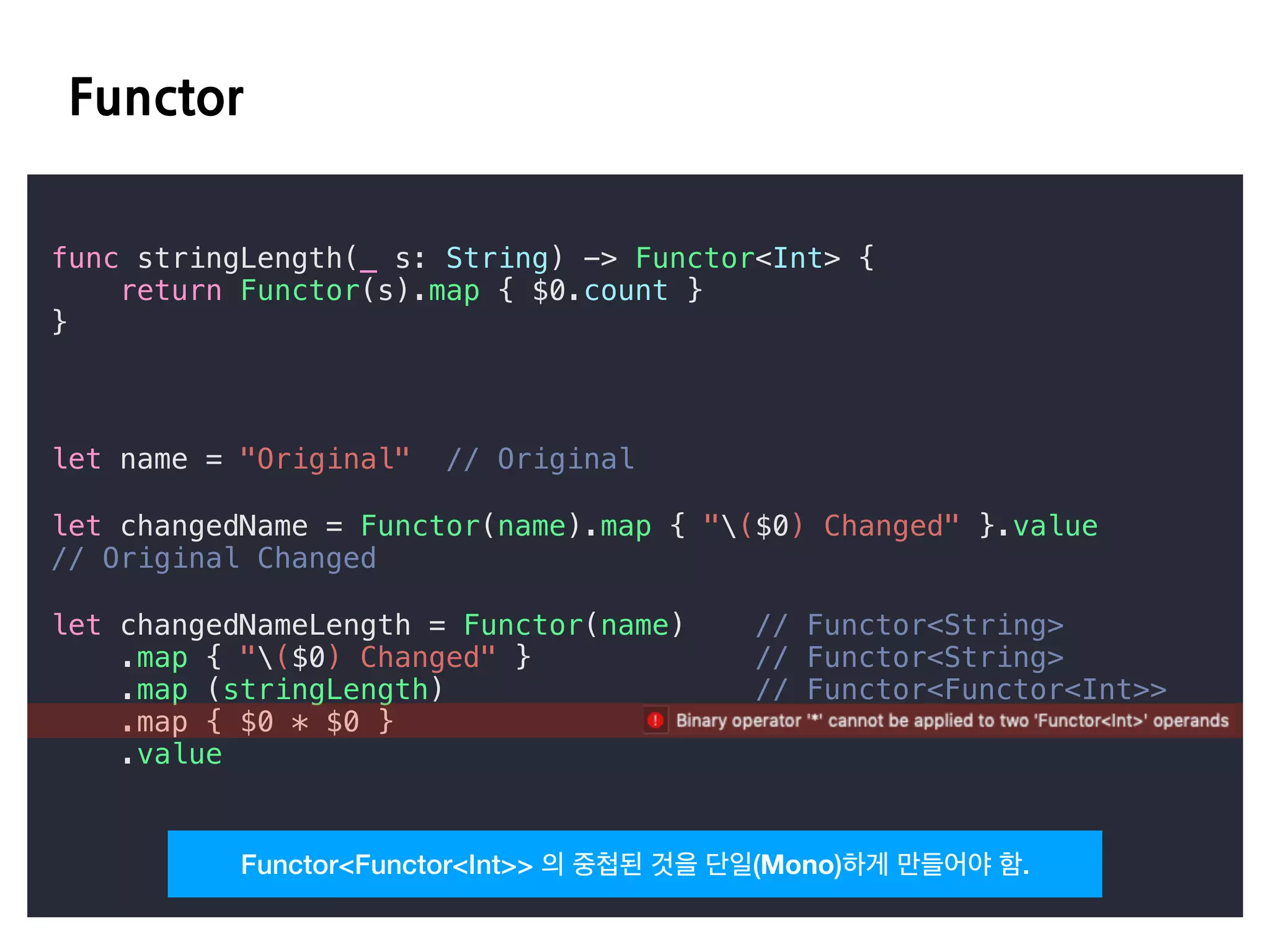 E D
func stringLength(_ s: String) -> Functor<Int> {
return Functor(s).map { $0.count }
}
let name = "Original" // Original
let changedName = Functor(name).map { "($0) Changed" }.value
// Original Changed
let changedNameLength = Functor(name) // Functor<String>
.map { "($0) Changed" } // Functor<String>
.map (stringLength) // Functor<Functor<Int>>
.map { $0 * $0 }
.value
Functor<Functor<Int>> 의 중첩된 것을 단일(Mono)하게 만들어야 함.
 