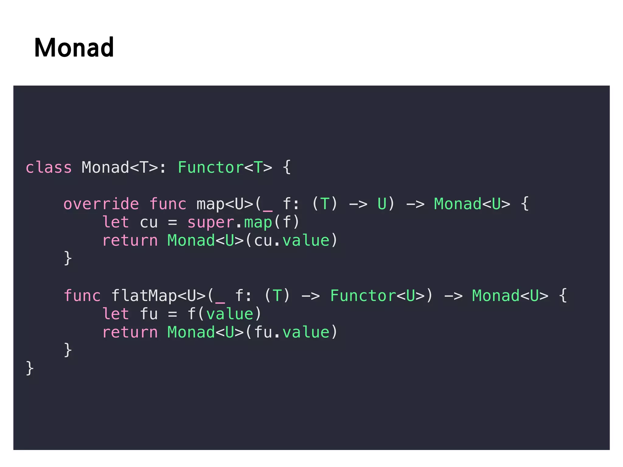 class Monad<T>: Functor<T> {
override func map<U>(_ f: (T) -> U) -> Monad<U> {
let cu = super.map(f)
return Monad<U>(cu.value)
}
func flatMap<U>(_ f: (T) -> Functor<U>) -> Monad<U> {
let fu = f(value)
return Monad<U>(fu.value)
}
}
 