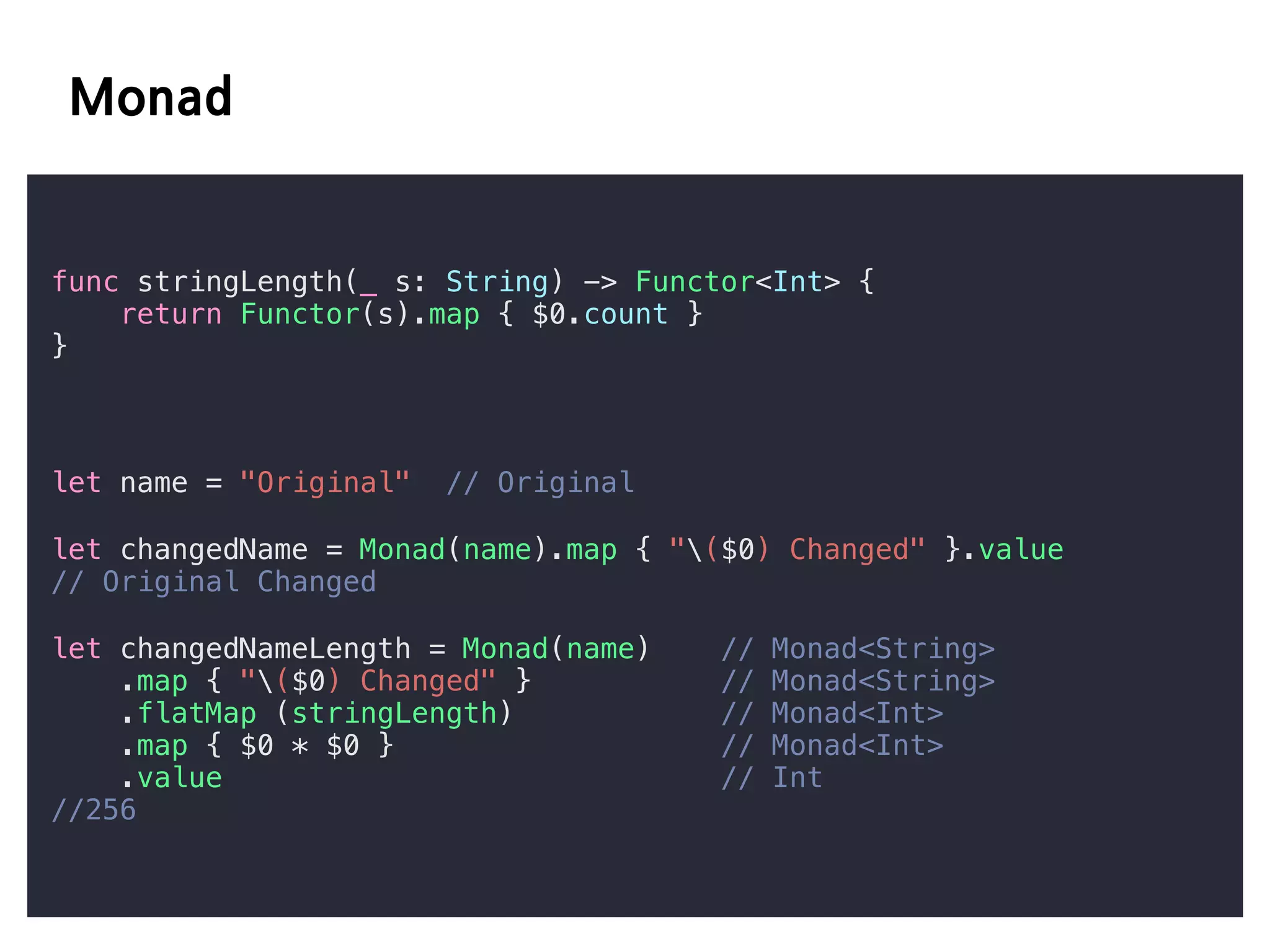 func stringLength(_ s: String) -> Functor<Int> {
return Functor(s).map { $0.count }
}
let name = "Original" // Original
let changedName = Monad(name).map { "($0) Changed" }.value
// Original Changed
let changedNameLength = Monad(name) // Monad<String>
.map { "($0) Changed" } // Monad<String>
.flatMap (stringLength) // Monad<Int>
.map { $0 * $0 } // Monad<Int>
.value // Int
//256
 