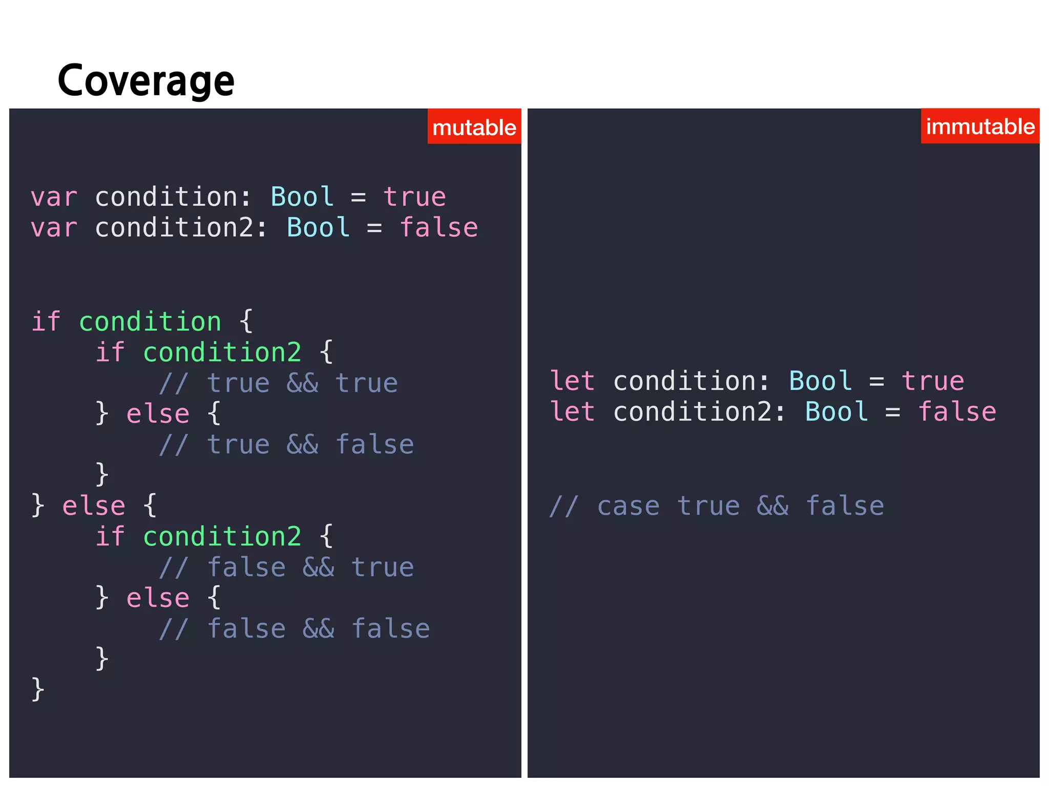 F
var condition: Bool = true
var condition2: Bool = false
if condition {
if condition2 {
// true && true
} else {
// true && false
}
} else {
if condition2 {
// false && true
} else {
// false && false
}
}
let condition: Bool = true
let condition2: Bool = false
// case true && false
mutable immutable
 